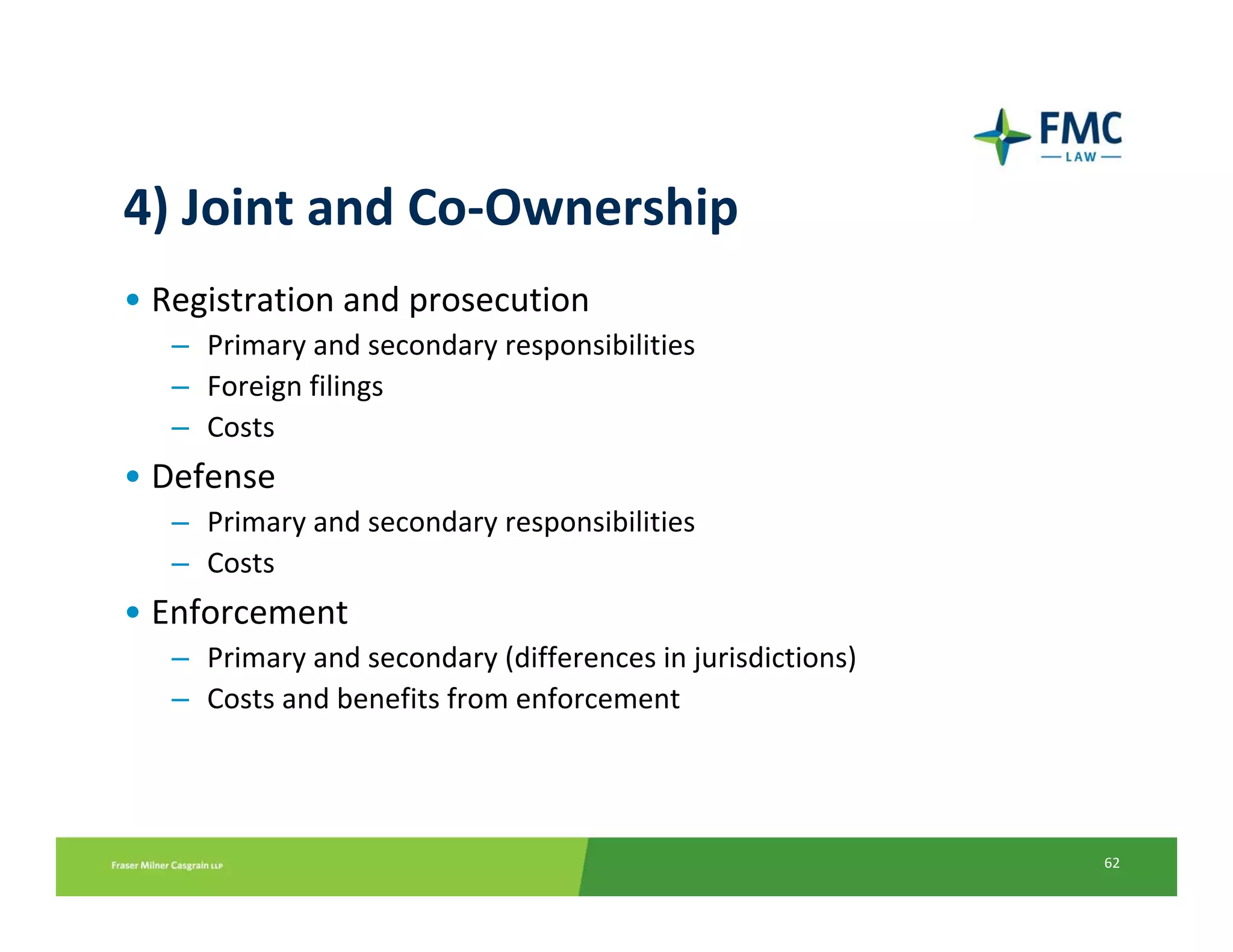 4) Joint and Co‐Ownership
• Registration and prosecution
   – Primary and secondary responsibilities
   – Foreign filings 
   – Costs
• Defense
   – Primary and secondary responsibilities
   – Costs
• Enforcement
   – Primary and secondary (differences in jurisdictions)
   – Costs and benefits from enforcement




                                                            62
 
