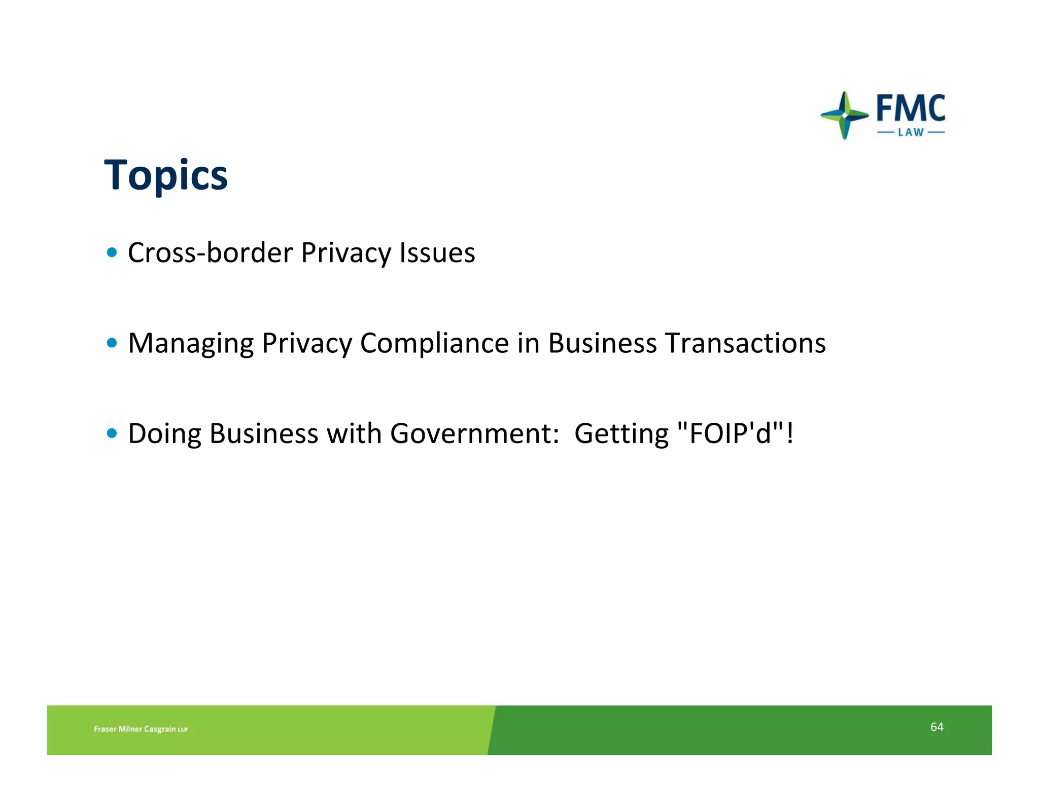 Topics
• Cross‐border Privacy Issues

• Managing Privacy Compliance in Business Transactions

• Doing Business with Government: Getting "FOIP'd"!




                                                         64
 