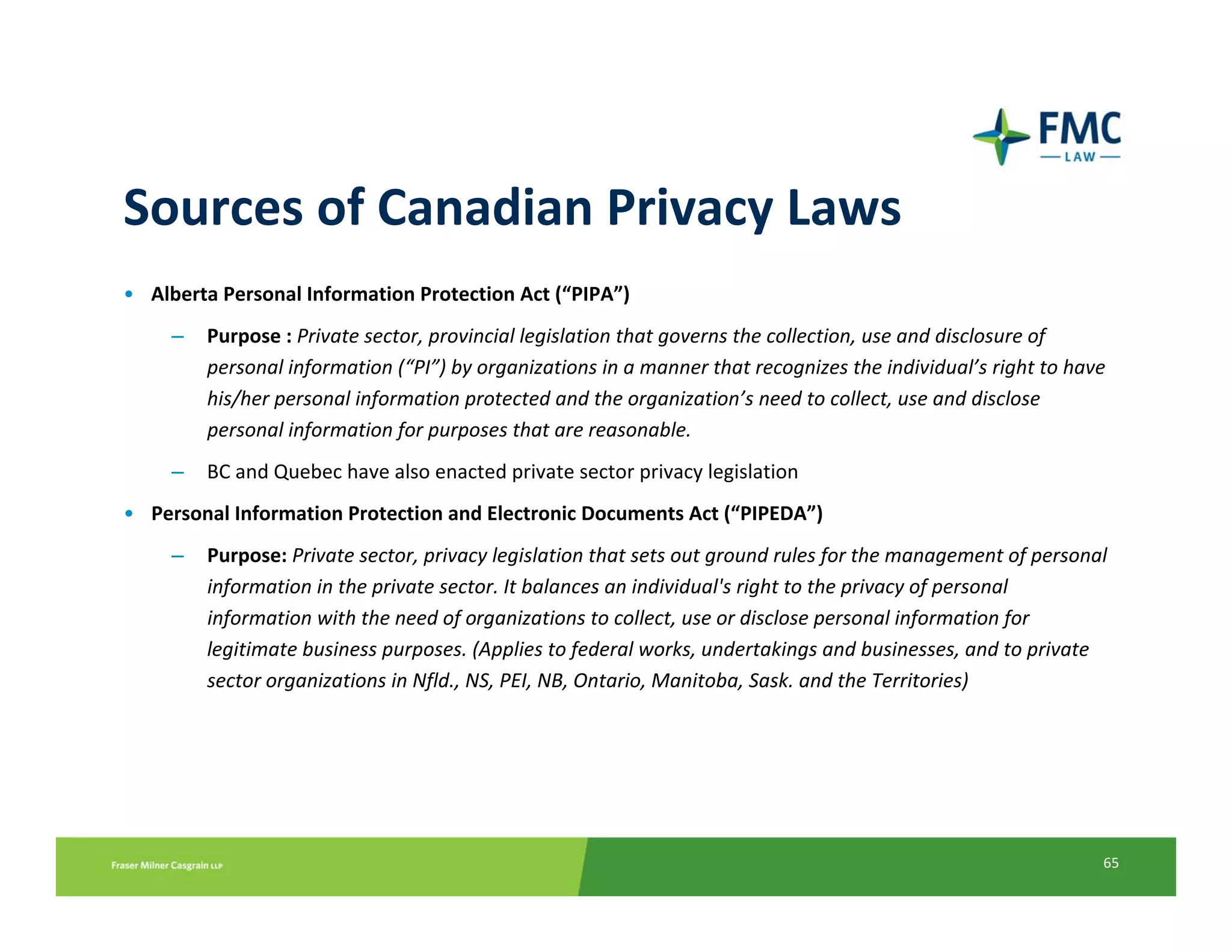 Sources of Canadian Privacy Laws
• Alberta Personal Information Protection Act (“PIPA”) 
     –   Purpose : Private sector, provincial legislation that governs the collection, use and disclosure of 
         personal information (“PI”) by organizations in a manner that recognizes the individual’s right to have 
         his/her personal information protected and the organization’s need to collect, use and disclose 
         personal information for purposes that are reasonable.
     –   BC and Quebec have also enacted private sector privacy legislation
• Personal Information Protection and Electronic Documents Act (“PIPEDA”)
     –   Purpose: Private sector, privacy legislation that sets out ground rules for the management of personal 
         information in the private sector. It balances an individual's right to the privacy of personal 
         information with the need of organizations to collect, use or disclose personal information for 
         legitimate business purposes. (Applies to federal works, undertakings and businesses, and to private 
         sector organizations in Nfld., NS, PEI, NB, Ontario, Manitoba, Sask. and the Territories)




                                                                                                                65
 