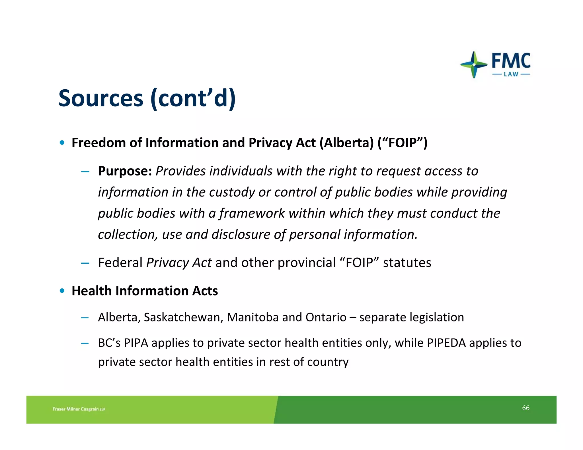 Sources (cont’d)
• Freedom of Information and Privacy Act (Alberta) (“FOIP”)
   – Purpose: Provides individuals with the right to request access to 
     information in the custody or control of public bodies while providing 
     public bodies with a framework within which they must conduct the 
     collection, use and disclosure of personal information.
   – Federal Privacy Act and other provincial “FOIP” statutes
• Health Information Acts
   – Alberta, Saskatchewan, Manitoba and Ontario – separate legislation
   – BC’s PIPA applies to private sector health entities only, while PIPEDA applies to 
     private sector health entities in rest of country


                                                                                      66
 