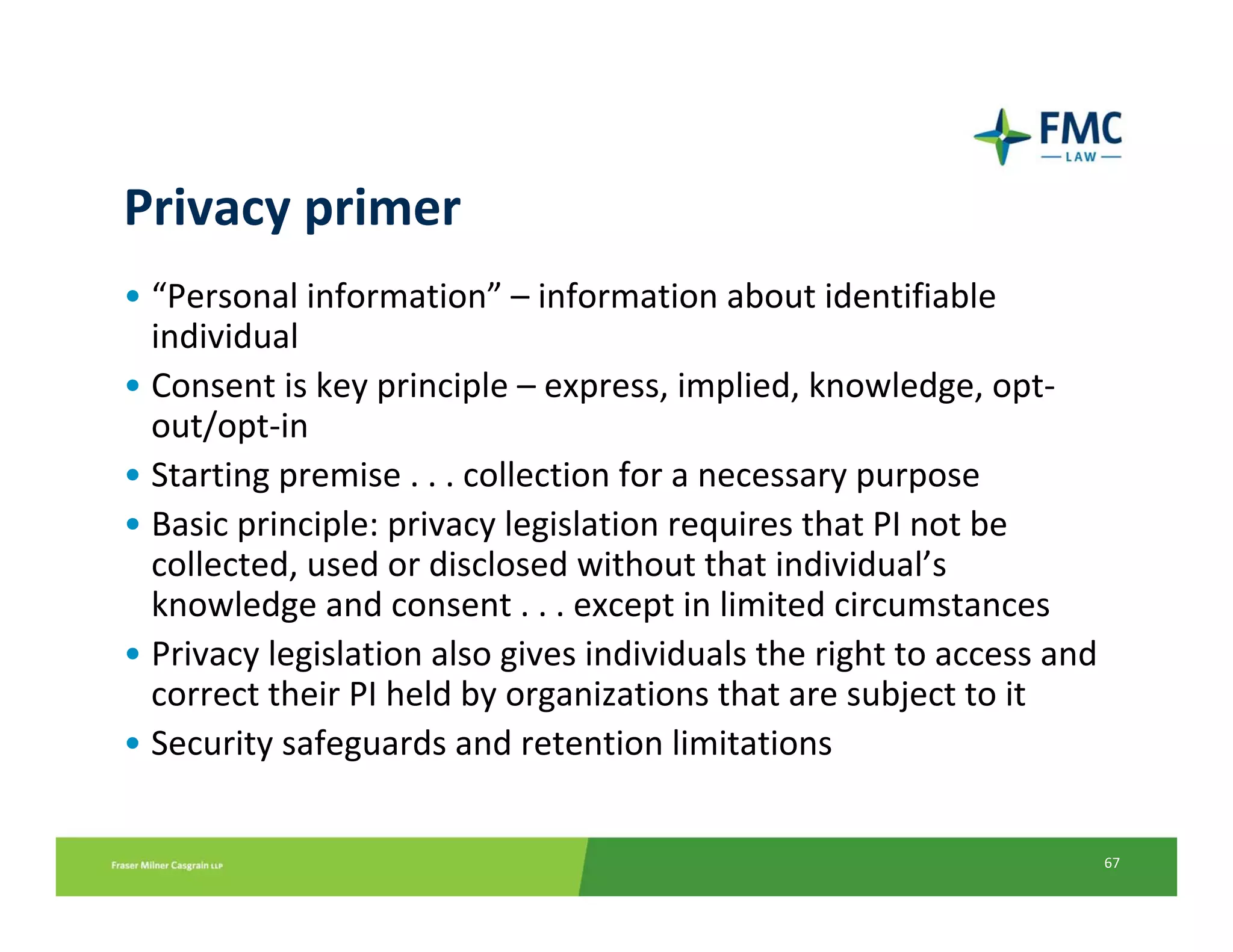 Privacy primer
• “Personal information” – information about identifiable 
  individual
• Consent is key principle – express, implied, knowledge, opt‐
  out/opt‐in
• Starting premise . . . collection for a necessary purpose
• Basic principle: privacy legislation requires that PI not be 
  collected, used or disclosed without that individual’s 
  knowledge and consent . . . except in limited circumstances
• Privacy legislation also gives individuals the right to access and 
  correct their PI held by organizations that are subject to it
• Security safeguards and retention limitations


                                                                    67
 