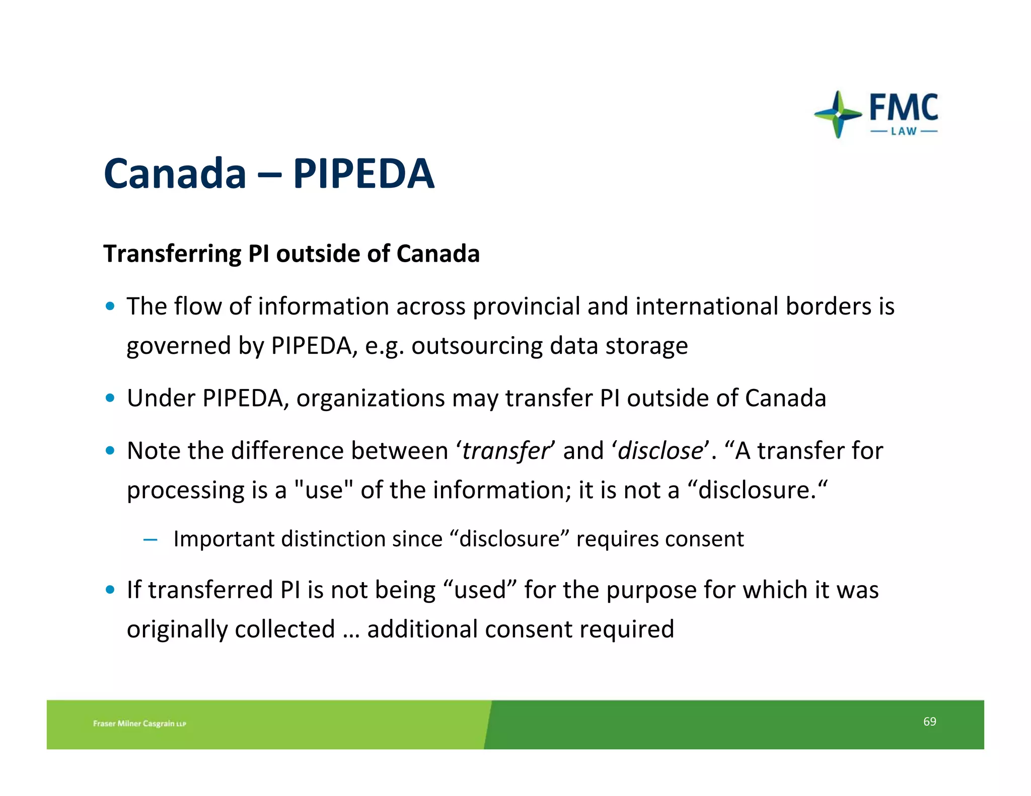 Canada – PIPEDA
Transferring PI outside of Canada
• The flow of information across provincial and international borders is 
  governed by PIPEDA, e.g. outsourcing data storage
• Under PIPEDA, organizations may transfer PI outside of Canada
• Note the difference between ‘transfer’ and ‘disclose’. “A transfer for 
  processing is a "use" of the information; it is not a “disclosure.“
   – Important distinction since “disclosure” requires consent

• If transferred PI is not being “used” for the purpose for which it was 
  originally collected … additional consent required


                                                                            69
 