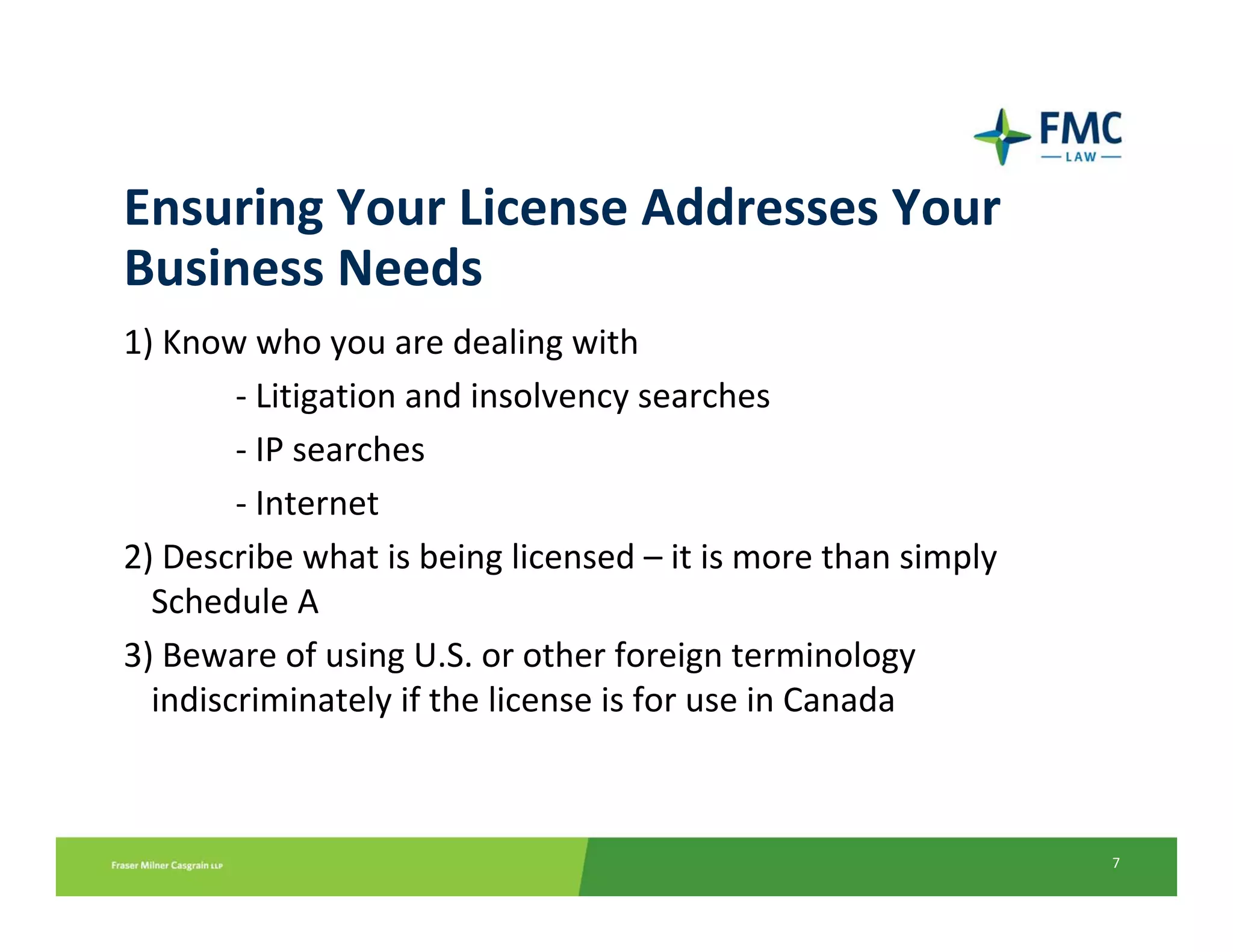 Ensuring Your License Addresses Your 
Business Needs
1) Know who you are dealing with
        ‐ Litigation and insolvency searches 
        ‐ IP searches 
        ‐ Internet
2) Describe what is being licensed – it is more than simply 
  Schedule A 
3) Beware of using U.S. or other foreign terminology 
  indiscriminately if the license is for use in Canada



                                                               7
 