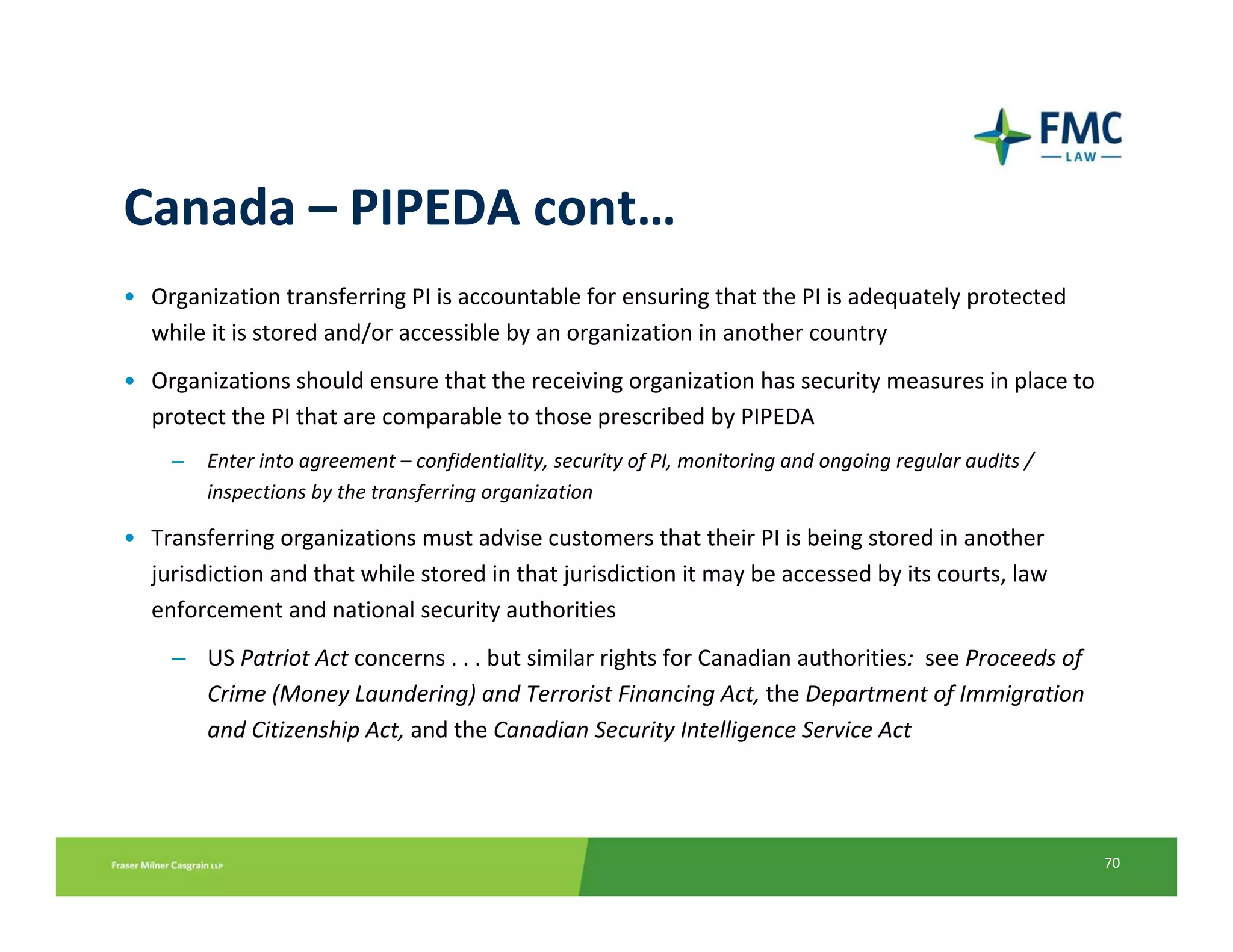 Canada – PIPEDA cont…
• Organization transferring PI is accountable for ensuring that the PI is adequately protected 
  while it is stored and/or accessible by an organization in another country
• Organizations should ensure that the receiving organization has security measures in place to 
  protect the PI that are comparable to those prescribed by PIPEDA
    –   Enter into agreement – confidentiality, security of PI, monitoring and ongoing regular audits / 
        inspections by the transferring organization

• Transferring organizations must advise customers that their PI is being stored in another 
  jurisdiction and that while stored in that jurisdiction it may be accessed by its courts, law 
  enforcement and national security authorities
    – US Patriot Act concerns . . . but similar rights for Canadian authorities:  see Proceeds of 
      Crime (Money Laundering) and Terrorist Financing Act, the Department of Immigration 
      and Citizenship Act, and the Canadian Security Intelligence Service Act




                                                                                                           70
 