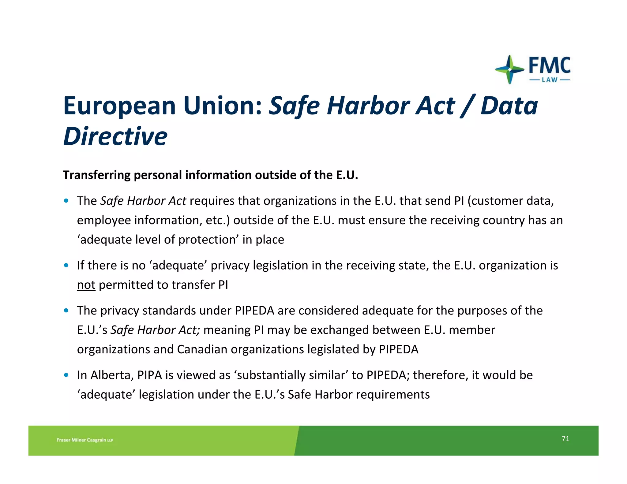 European Union: Safe Harbor Act / Data 
Directive
Transferring personal information outside of the E.U.
• The Safe Harbor Act requires that organizations in the E.U. that send PI (customer data, 
  employee information, etc.) outside of the E.U. must ensure the receiving country has an 
  ‘adequate level of protection’ in place
• If there is no ‘adequate’ privacy legislation in the receiving state, the E.U. organization is 
  not permitted to transfer PI
• The privacy standards under PIPEDA are considered adequate for the purposes of the 
  E.U.’s Safe Harbor Act; meaning PI may be exchanged between E.U. member 
  organizations and Canadian organizations legislated by PIPEDA
• In Alberta, PIPA is viewed as ‘substantially similar’ to PIPEDA; therefore, it would be 
  ‘adequate’ legislation under the E.U.’s Safe Harbor requirements


                                                                                                    71
 