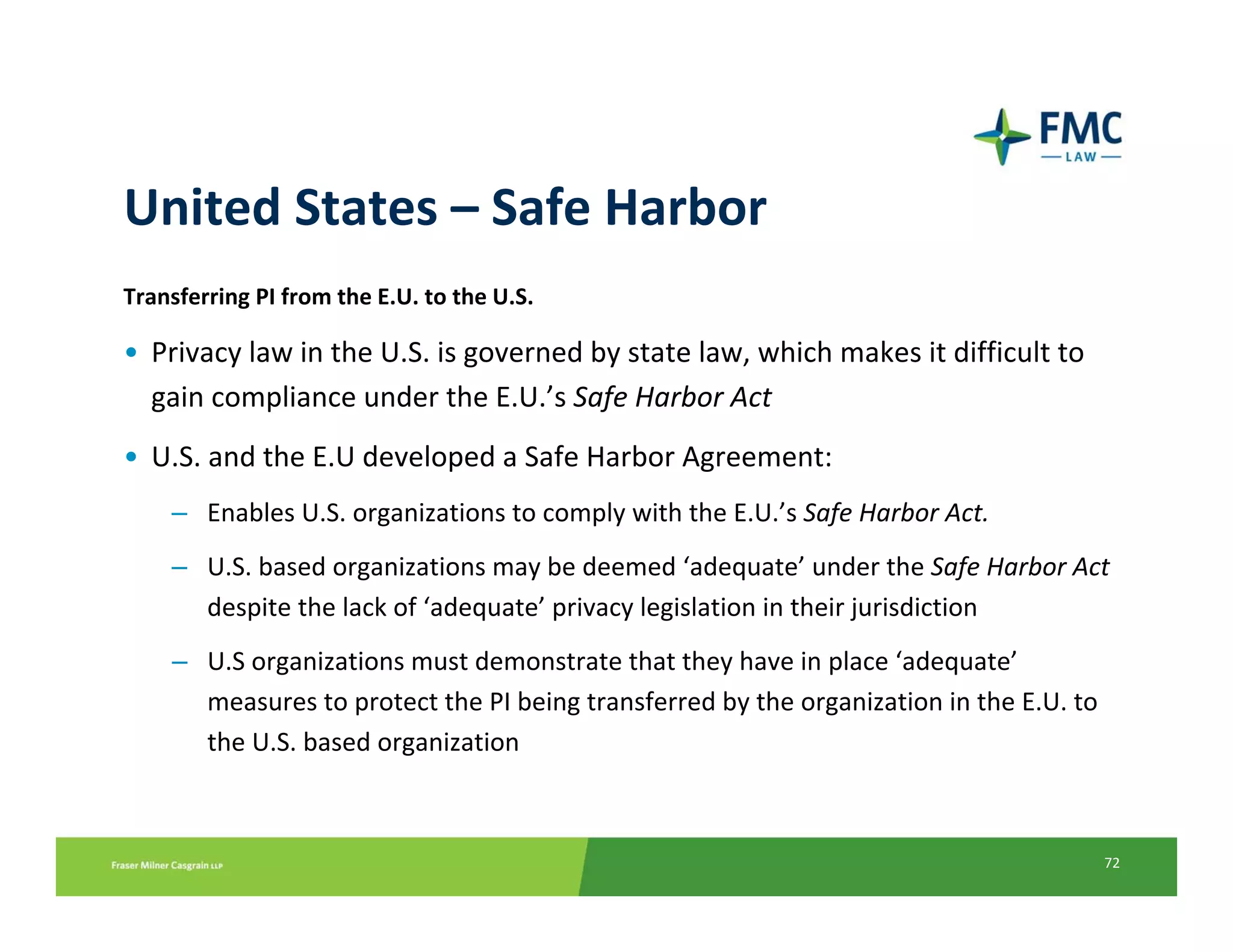 United States – Safe Harbor
Transferring PI from the E.U. to the U.S.

• Privacy law in the U.S. is governed by state law, which makes it difficult to 
  gain compliance under the E.U.’s Safe Harbor Act
• U.S. and the E.U developed a Safe Harbor Agreement:
    – Enables U.S. organizations to comply with the E.U.’s Safe Harbor Act. 
    – U.S. based organizations may be deemed ‘adequate’ under the Safe Harbor Act 
      despite the lack of ‘adequate’ privacy legislation in their jurisdiction
    – U.S organizations must demonstrate that they have in place ‘adequate’
      measures to protect the PI being transferred by the organization in the E.U. to 
      the U.S. based organization



                                                                                         72
 