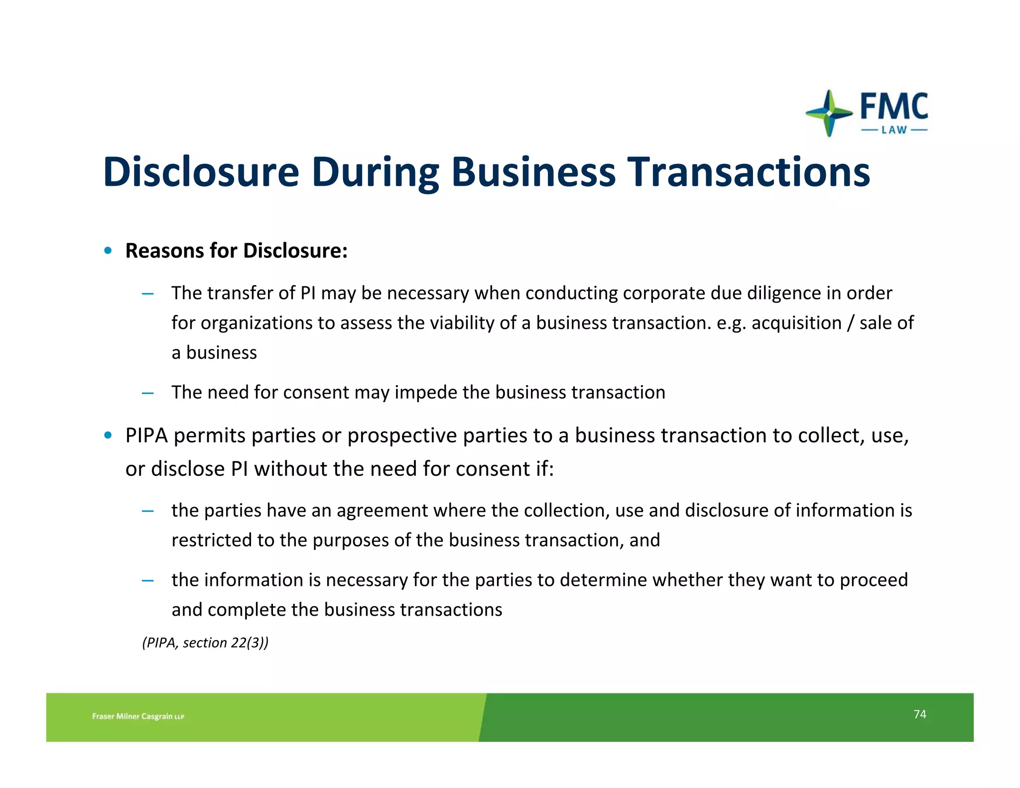 Disclosure During Business Transactions
• Reasons for Disclosure:
    – The transfer of PI may be necessary when conducting corporate due diligence in order 
      for organizations to assess the viability of a business transaction. e.g. acquisition / sale of 
      a business
    – The need for consent may impede the business transaction

• PIPA permits parties or prospective parties to a business transaction to collect, use, 
  or disclose PI without the need for consent if:
    – the parties have an agreement where the collection, use and disclosure of information is 
      restricted to the purposes of the business transaction, and
    – the information is necessary for the parties to determine whether they want to proceed 
      and complete the business transactions
    (PIPA, section 22(3))



                                                                                                     74
 