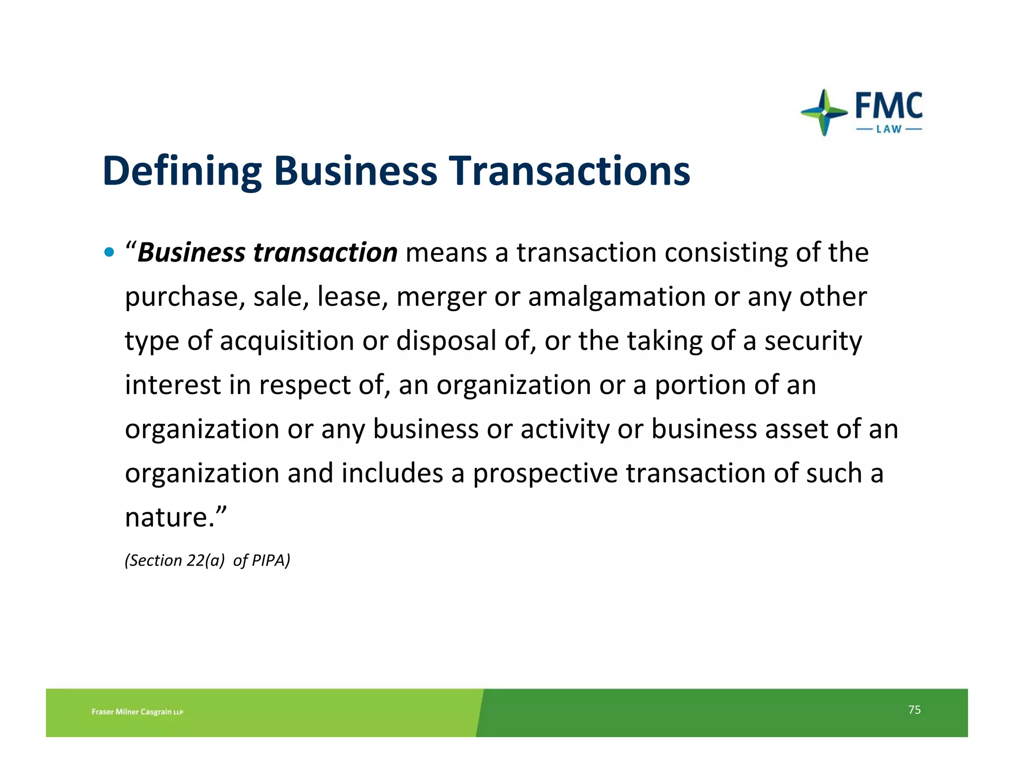 Defining Business Transactions
• “Business transaction means a transaction consisting of the 
  purchase, sale, lease, merger or amalgamation or any other 
  type of acquisition or disposal of, or the taking of a security 
  interest in respect of, an organization or a portion of an 
  organization or any business or activity or business asset of an
  organization and includes a prospective transaction of such a 
  nature.”
 (Section 22(a)  of PIPA)




                                                                     75
 