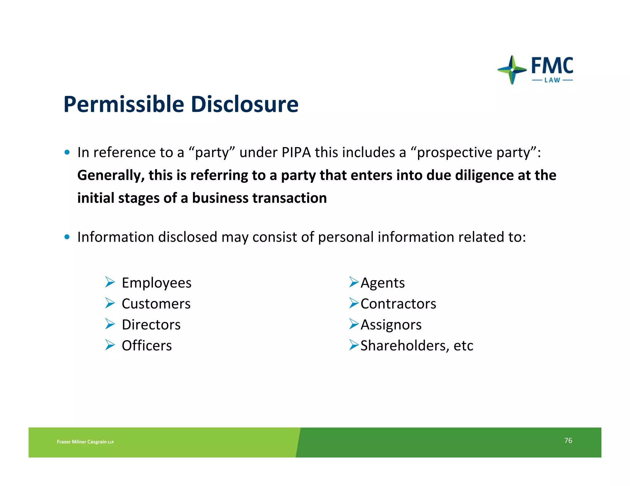 Permissible Disclosure
• In reference to a “party” under PIPA this includes a “prospective party”: 
  Generally, this is referring to a party that enters into due diligence at the 
  initial stages of a business transaction

• Information disclosed may consist of personal information related to:

         Employees                             Agents
         Customers                             Contractors
         Directors                             Assignors
         Officers                              Shareholders, etc




                                                                                   76
 