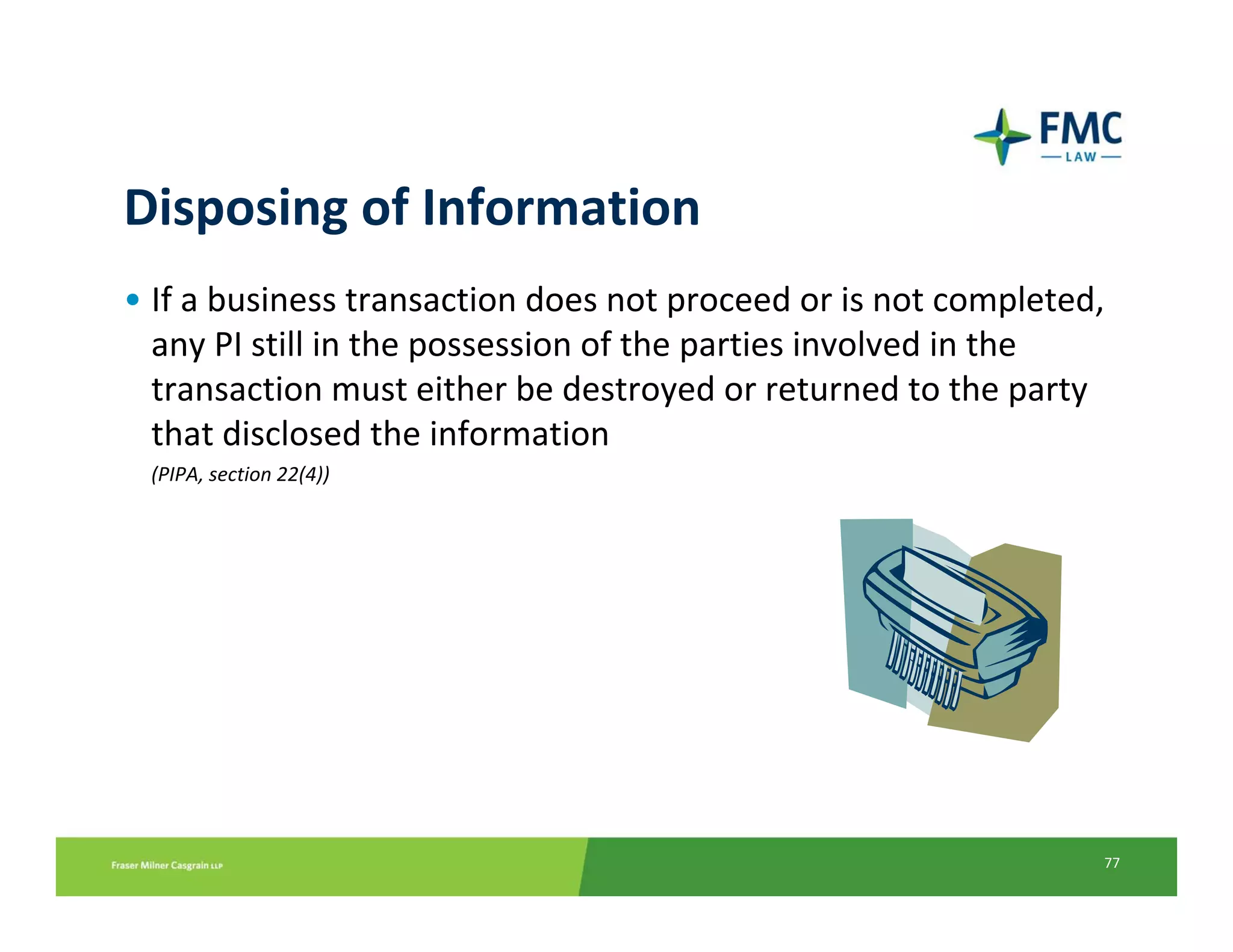 Disposing of Information
• If a business transaction does not proceed or is not completed, 
  any PI still in the possession of the parties involved in the 
  transaction must either be destroyed or returned to the party 
  that disclosed the information
 (PIPA, section 22(4))




                                                                 77
 
