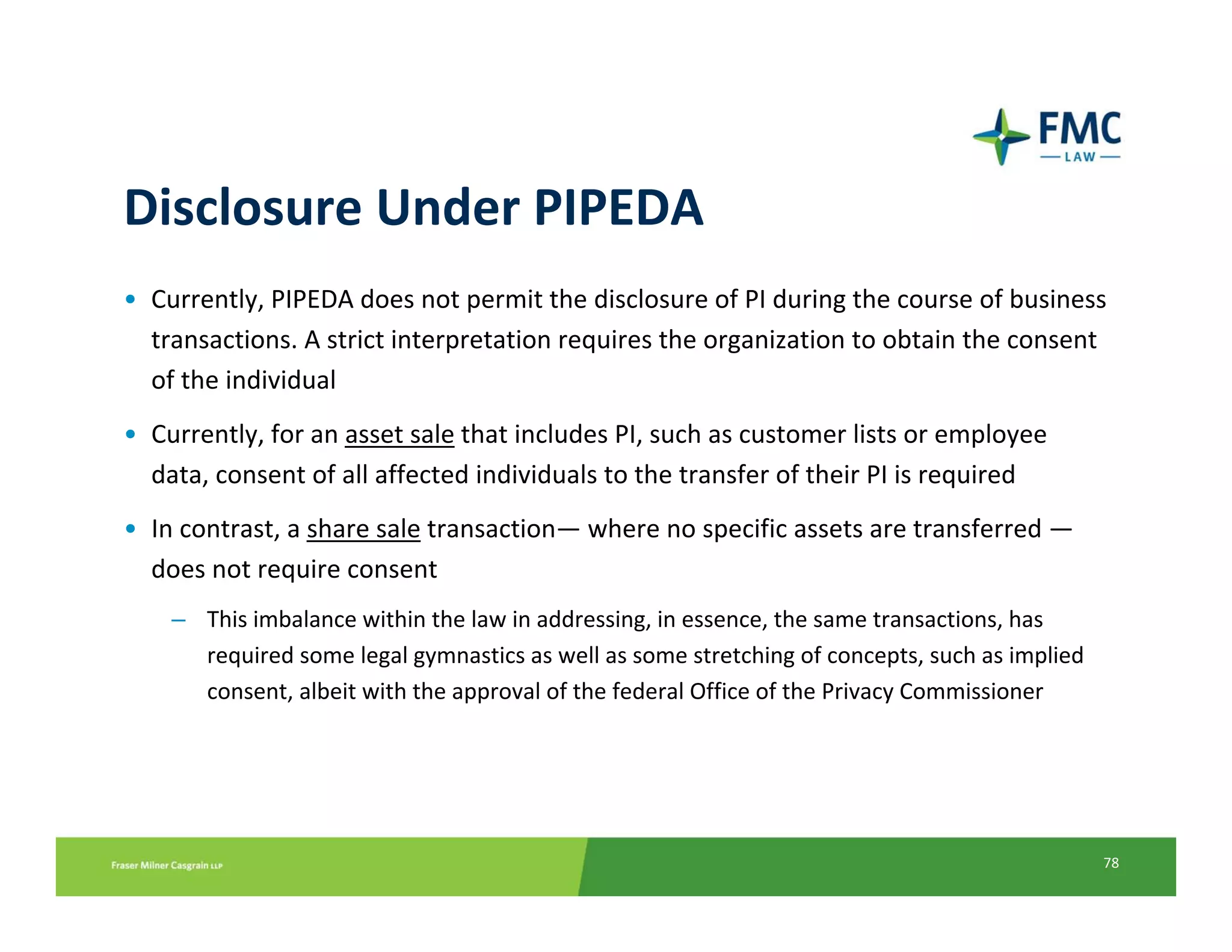 Disclosure Under PIPEDA
• Currently, PIPEDA does not permit the disclosure of PI during the course of business 
  transactions. A strict interpretation requires the organization to obtain the consent 
  of the individual
• Currently, for an asset sale that includes PI, such as customer lists or employee 
  data, consent of all affected individuals to the transfer of their PI is required
• In contrast, a share sale transaction— where no specific assets are transferred —
  does not require consent
    – This imbalance within the law in addressing, in essence, the same transactions, has 
      required some legal gymnastics as well as some stretching of concepts, such as implied 
      consent, albeit with the approval of the federal Office of the Privacy Commissioner




                                                                                                78
 