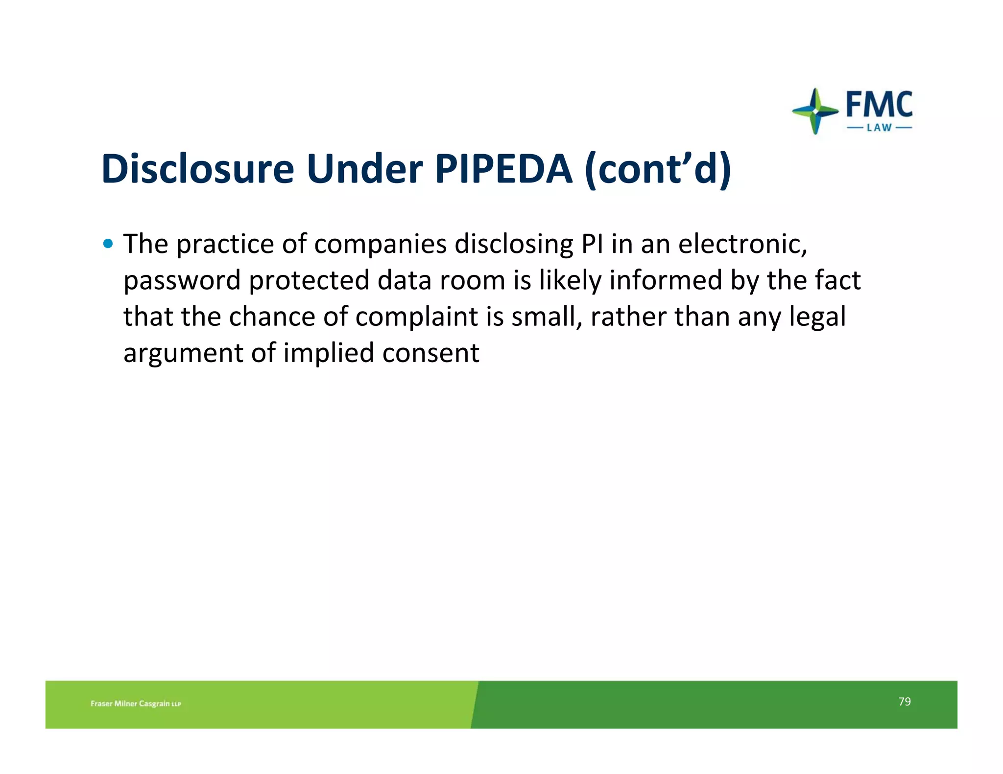 Disclosure Under PIPEDA (cont’d)
• The practice of companies disclosing PI in an electronic, 
  password protected data room is likely informed by the fact 
  that the chance of complaint is small, rather than any legal 
  argument of implied consent




                                                                  79
 