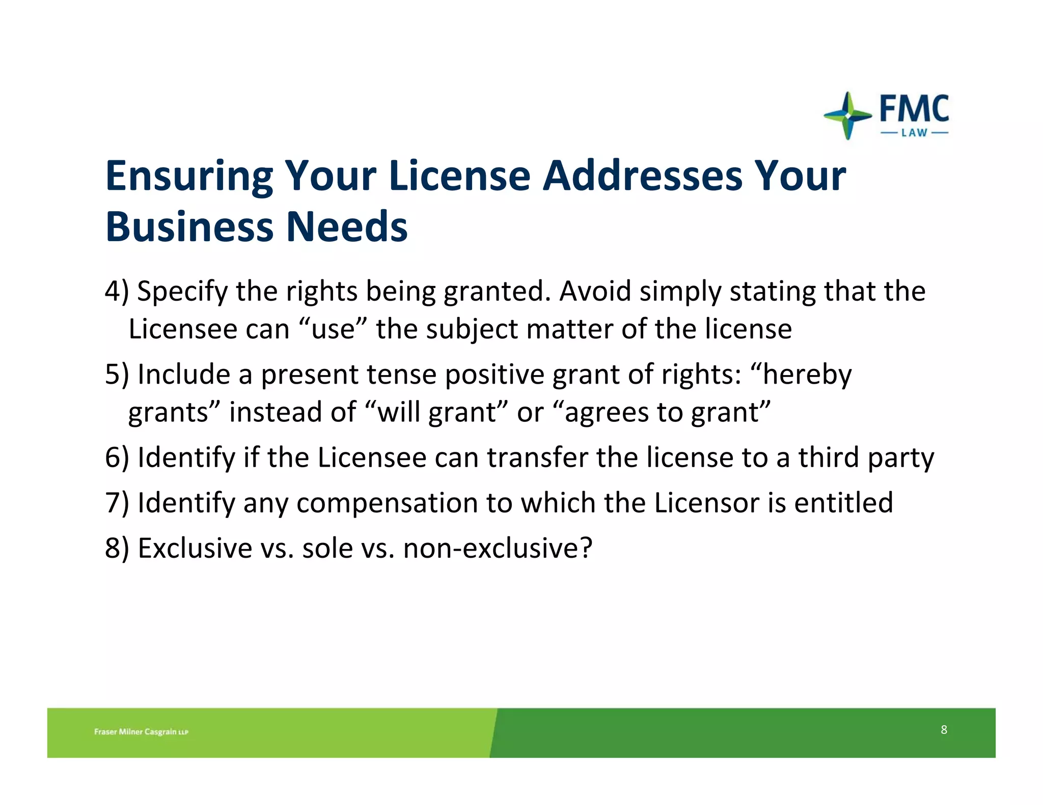 Ensuring Your License Addresses Your 
Business Needs
4) Specify the rights being granted. Avoid simply stating that the    
  Licensee can “use” the subject matter of the license  
5) Include a present tense positive grant of rights: “hereby 
  grants” instead of “will grant” or “agrees to grant”
6) Identify if the Licensee can transfer the license to a third party
7) Identify any compensation to which the Licensor is entitled 
8) Exclusive vs. sole vs. non‐exclusive? 




                                                                    8
 
