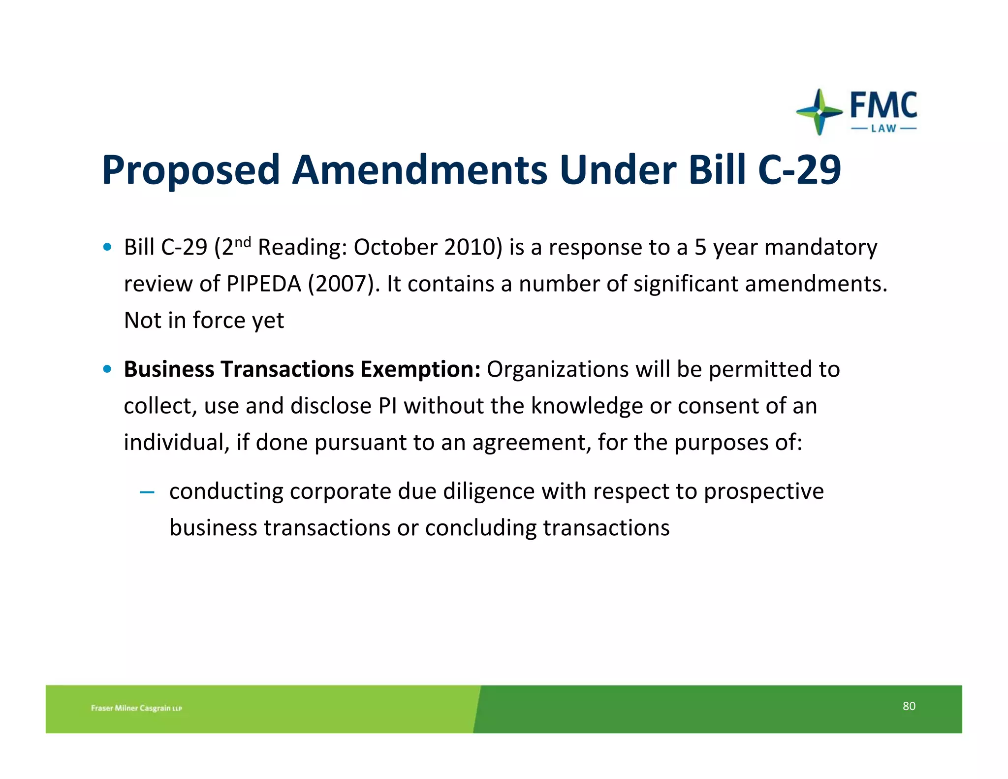 Proposed Amendments Under Bill C‐29
• Bill C‐29 (2nd Reading: October 2010) is a response to a 5 year mandatory 
  review of PIPEDA (2007). It contains a number of significant amendments. 
  Not in force yet
• Business Transactions Exemption: Organizations will be permitted to 
  collect, use and disclose PI without the knowledge or consent of an 
  individual, if done pursuant to an agreement, for the purposes of:
   – conducting corporate due diligence with respect to prospective 
     business transactions or concluding transactions




                                                                               80
 