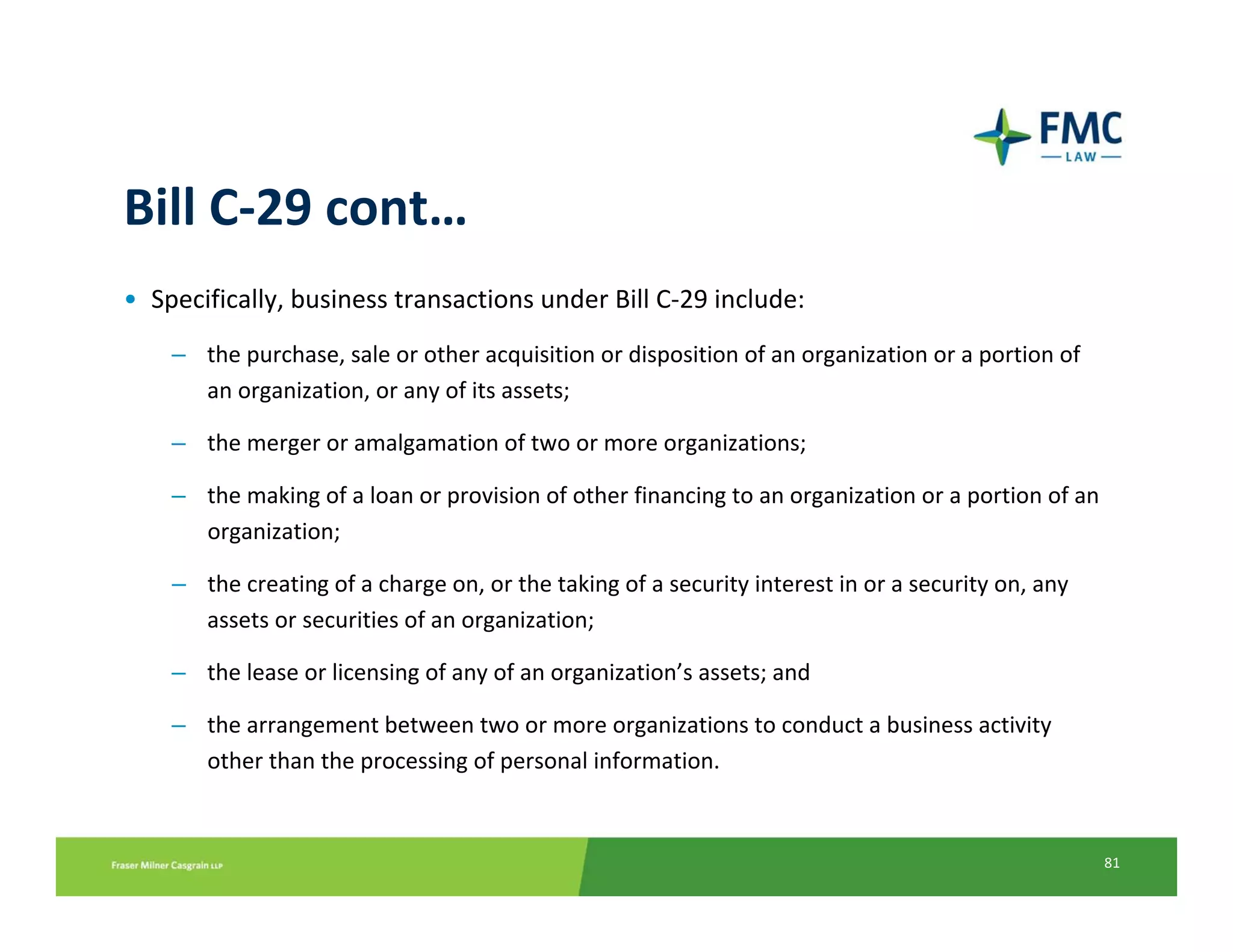 Bill C‐29 cont…
• Specifically, business transactions under Bill C‐29 include:
    – the purchase, sale or other acquisition or disposition of an organization or a portion of 
      an organization, or any of its assets; 

    – the merger or amalgamation of two or more organizations; 

    – the making of a loan or provision of other financing to an organization or a portion of an 
      organization; 

    – the creating of a charge on, or the taking of a security interest in or a security on, any 
      assets or securities of an organization; 

    – the lease or licensing of any of an organization’s assets; and 

    – the arrangement between two or more organizations to conduct a business activity 
      other than the processing of personal information.


                                                                                                    81
 