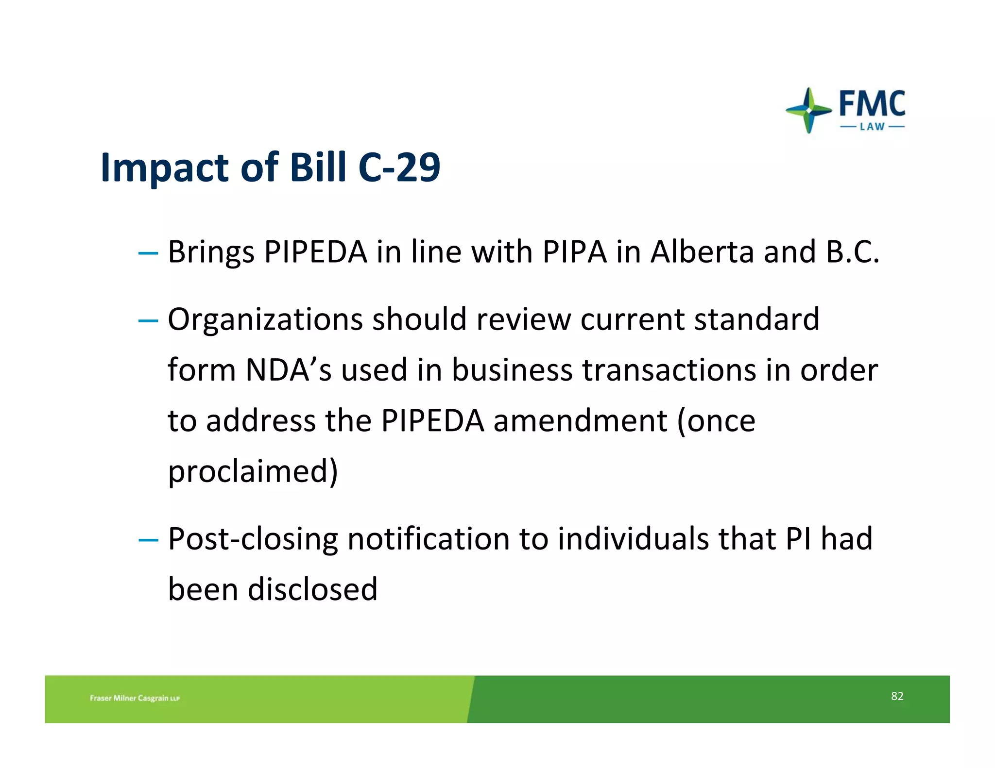 Impact of Bill C‐29
  – Brings PIPEDA in line with PIPA in Alberta and B.C.
  – Organizations should review current standard 
    form NDA’s used in business transactions in order 
    to address the PIPEDA amendment (once 
    proclaimed)
  – Post‐closing notification to individuals that PI had 
    been disclosed

                                                            82
 