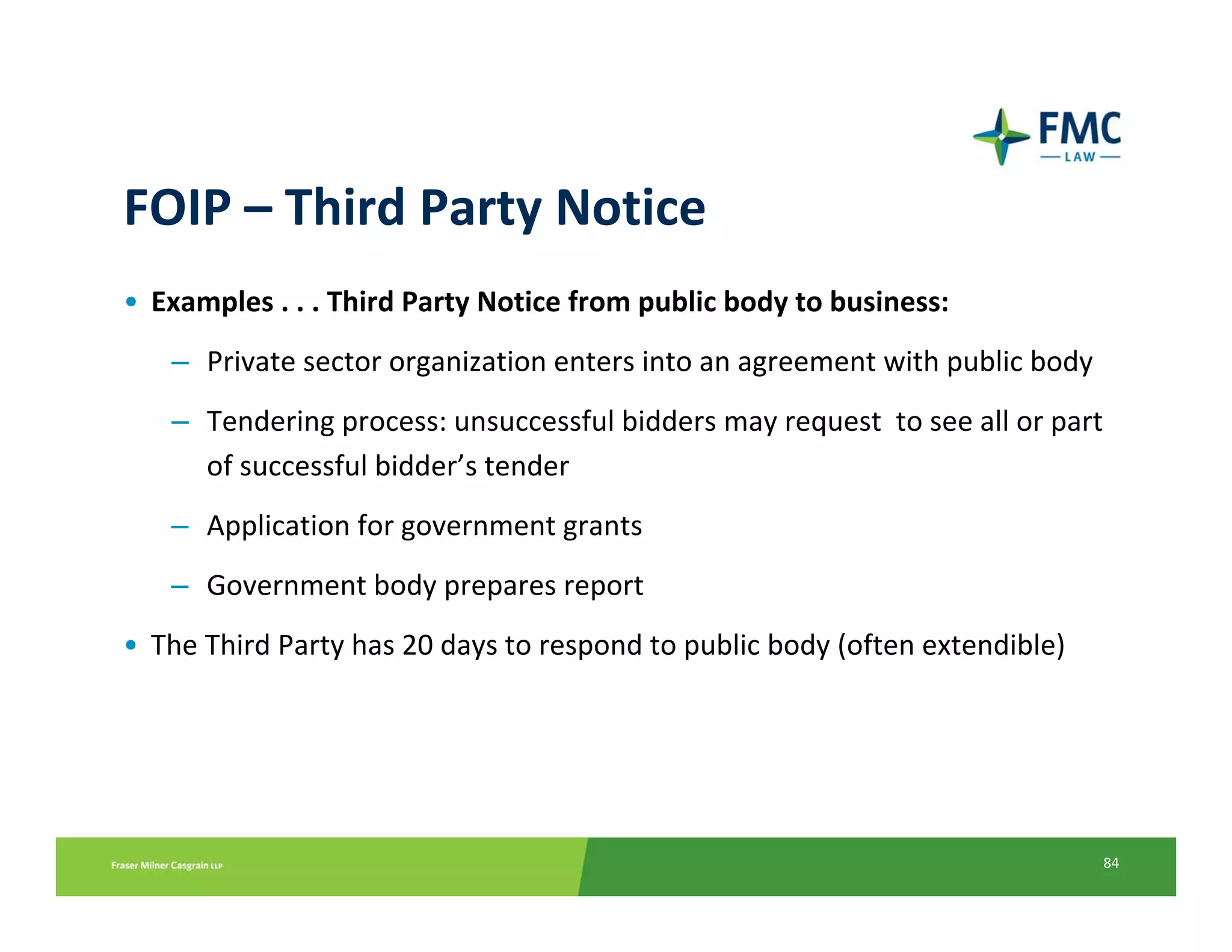 FOIP – Third Party Notice
• Examples . . . Third Party Notice from public body to business:
   – Private sector organization enters into an agreement with public body 
   – Tendering process: unsuccessful bidders may request  to see all or part 
     of successful bidder’s tender
   – Application for government grants
   – Government body prepares report
• The Third Party has 20 days to respond to public body (often extendible)




                                                                              84
 