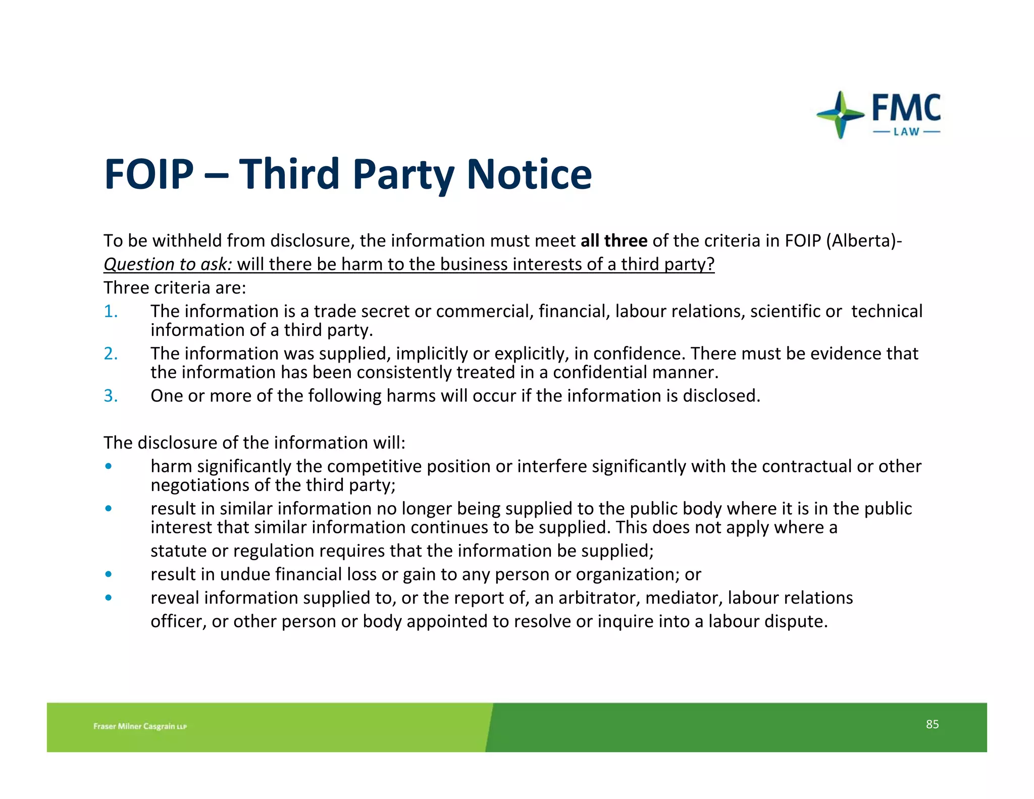 FOIP – Third Party Notice
To be withheld from disclosure, the information must meet all three of the criteria in FOIP (Alberta)‐
Question to ask: will there be harm to the business interests of a third party?
Three criteria are:
1.    The information is a trade secret or commercial, financial, labour relations, scientific or  technical 
      information of a third party.
2.    The information was supplied, implicitly or explicitly, in confidence. There must be evidence that 
      the information has been consistently treated in a confidential manner.
3.    One or more of the following harms will occur if the information is disclosed.

The disclosure of the information will:
•     harm significantly the competitive position or interfere significantly with the contractual or other 
      negotiations of the third party;
•     result in similar information no longer being supplied to the public body where it is in the public 
      interest that similar information continues to be supplied. This does not apply where a
      statute or regulation requires that the information be supplied;
•     result in undue financial loss or gain to any person or organization; or
•     reveal information supplied to, or the report of, an arbitrator, mediator, labour relations
      officer, or other person or body appointed to resolve or inquire into a labour dispute.




                                                                                                            85
 