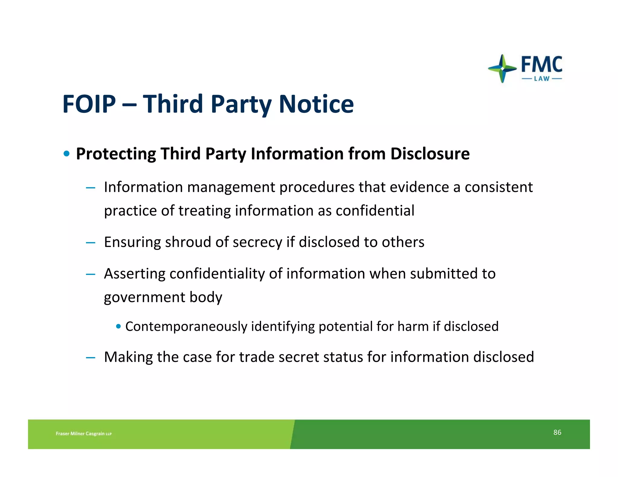 FOIP – Third Party Notice
• Protecting Third Party Information from Disclosure
   – Information management procedures that evidence a consistent 
     practice of treating information as confidential
   – Ensuring shroud of secrecy if disclosed to others
   – Asserting confidentiality of information when submitted to 
     government body
       • Contemporaneously identifying potential for harm if disclosed

   – Making the case for trade secret status for information disclosed



                                                                         86
 