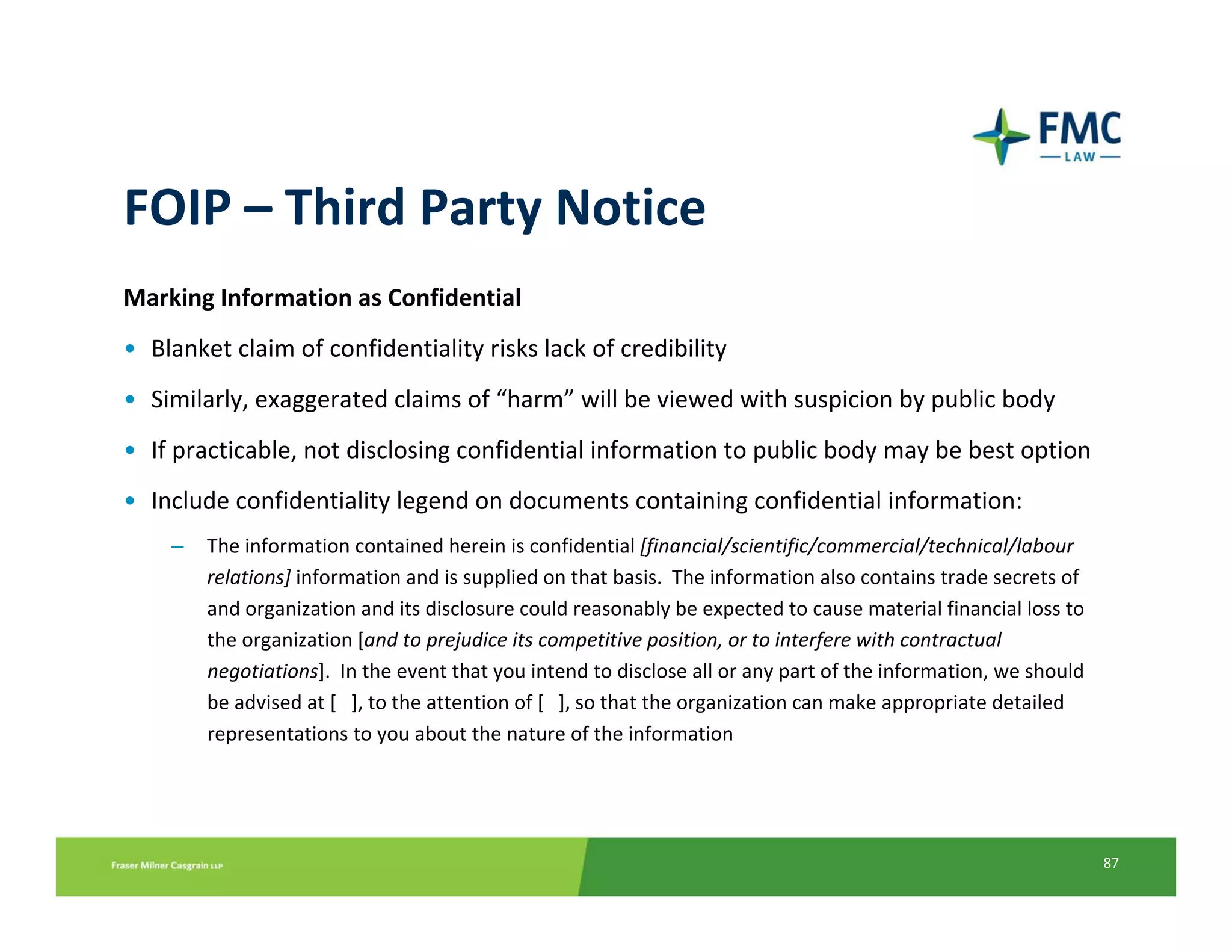FOIP – Third Party Notice
Marking Information as Confidential
• Blanket claim of confidentiality risks lack of credibility
• Similarly, exaggerated claims of “harm” will be viewed with suspicion by public body
• If practicable, not disclosing confidential information to public body may be best option
• Include confidentiality legend on documents containing confidential information:
    –   The information contained herein is confidential [financial/scientific/commercial/technical/labour 
        relations] information and is supplied on that basis.  The information also contains trade secrets of 
        and organization and its disclosure could reasonably be expected to cause material financial loss to 
        the organization [and to prejudice its competitive position, or to interfere with contractual 
        negotiations].  In the event that you intend to disclose all or any part of the information, we should 
        be advised at [   ], to the attention of [   ], so that the organization can make appropriate detailed 
        representations to you about the nature of the information




                                                                                                                  87
 