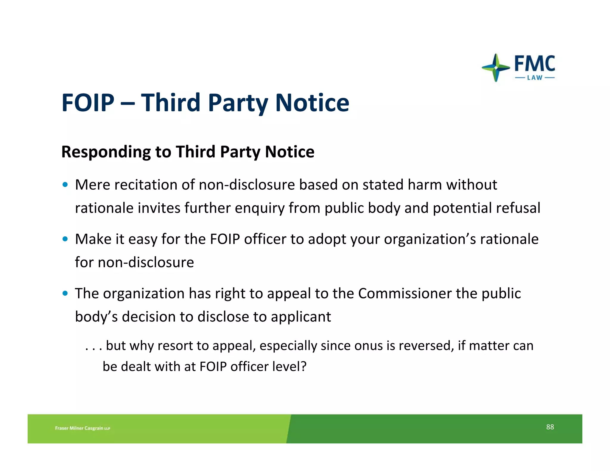 FOIP – Third Party Notice
Responding to Third Party Notice
• Mere recitation of non‐disclosure based on stated harm without 
  rationale invites further enquiry from public body and potential refusal
• Make it easy for the FOIP officer to adopt your organization’s rationale 
  for non‐disclosure
• The organization has right to appeal to the Commissioner the public 
  body’s decision to disclose to applicant
   . . . but why resort to appeal, especially since onus is reversed, if matter can 
        be dealt with at FOIP officer level?


                                                                                       88
 