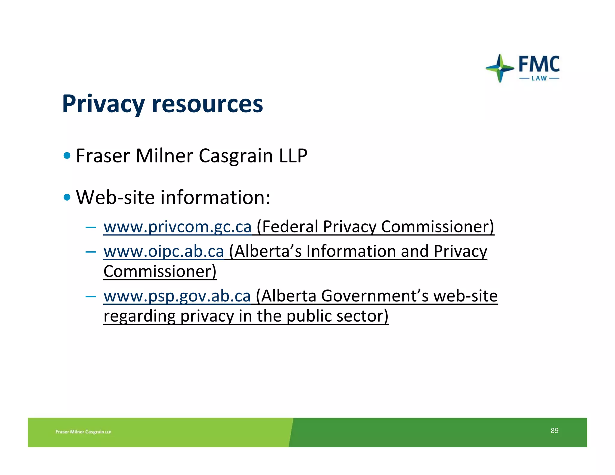 Privacy resources
• Fraser Milner Casgrain LLP
• Web‐site information:
  – www.privcom.gc.ca (Federal Privacy Commissioner)
  – www.oipc.ab.ca (Alberta’s Information and Privacy 
    Commissioner)
  – www.psp.gov.ab.ca (Alberta Government’s web‐site 
    regarding privacy in the public sector)




                                                         89
 