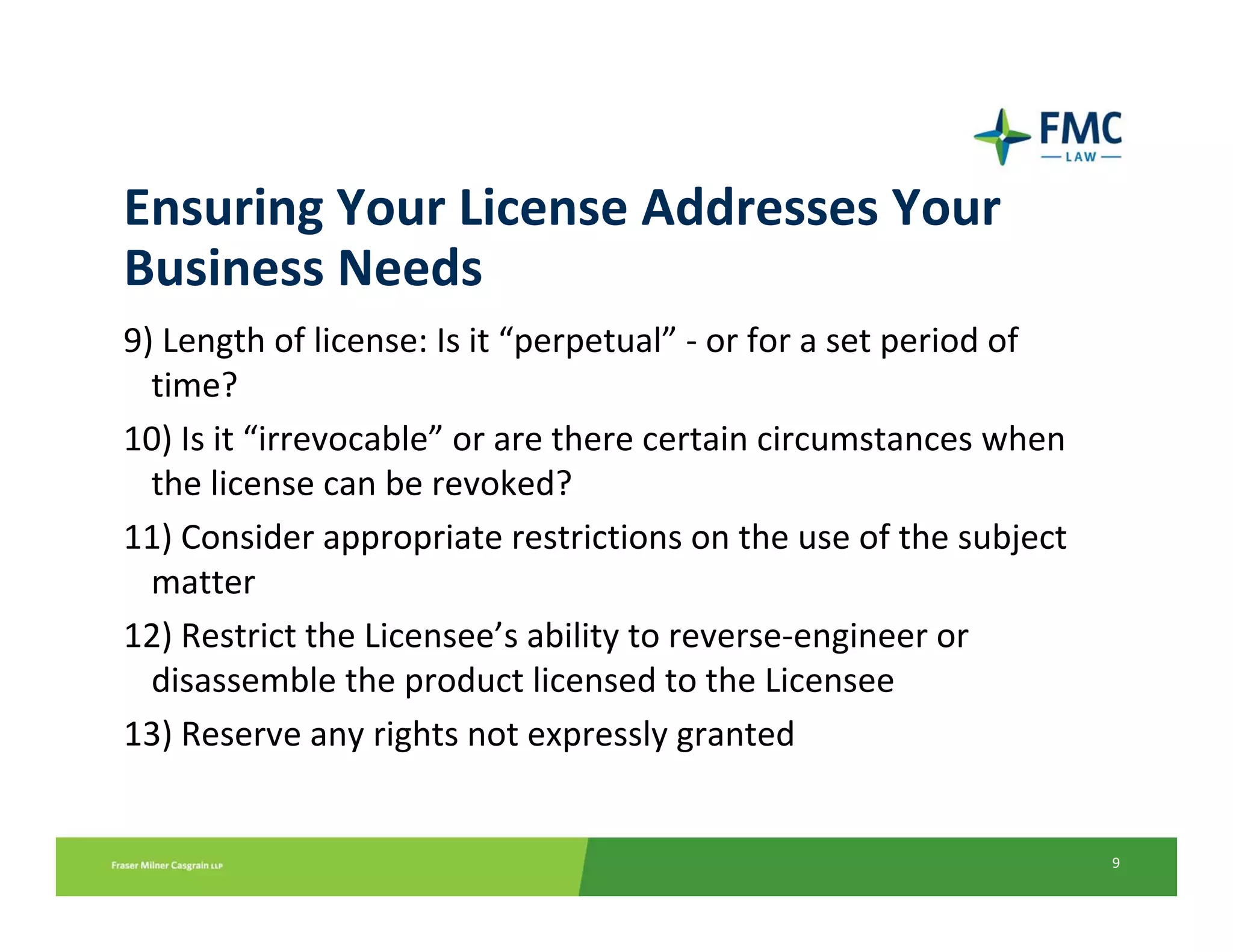 Ensuring Your License Addresses Your 
Business Needs
9) Length of license: Is it “perpetual” ‐ or for a set period of 
  time? 
10) Is it “irrevocable” or are there certain circumstances when 
  the license can be revoked? 
11) Consider appropriate restrictions on the use of the subject 
  matter
12) Restrict the Licensee’s ability to reverse‐engineer or 
  disassemble the product licensed to the Licensee
13) Reserve any rights not expressly granted


                                                                    9
 