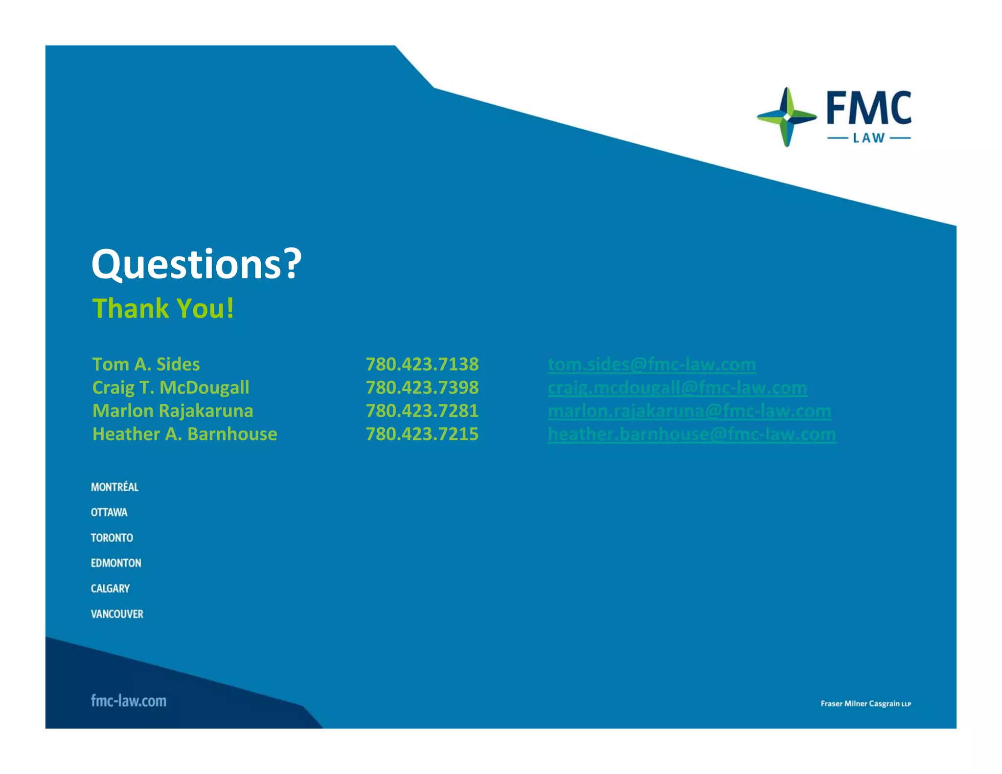 Questions? 
Thank You!
Tom A. Sides           780.423.7138   tom.sides@fmc‐law.com
Craig T. McDougall     780.423.7398   craig.mcdougall@fmc‐law.com
Marlon Rajakaruna      780.423.7281   marlon.rajakaruna@fmc‐law.com
Heather A. Barnhouse   780.423.7215   heather.barnhouse@fmc‐law.com
 