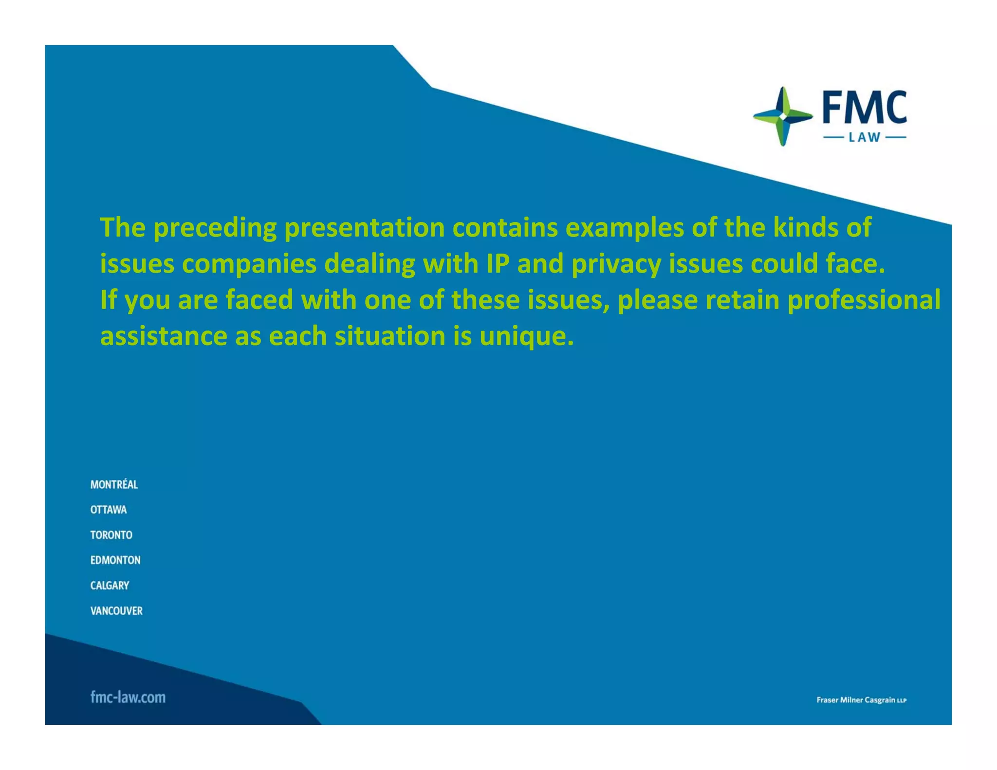 The preceding presentation contains examples of the kinds of 
issues companies dealing with IP and privacy issues could face.
If you are faced with one of these issues, please retain professional 
assistance as each situation is unique.
 