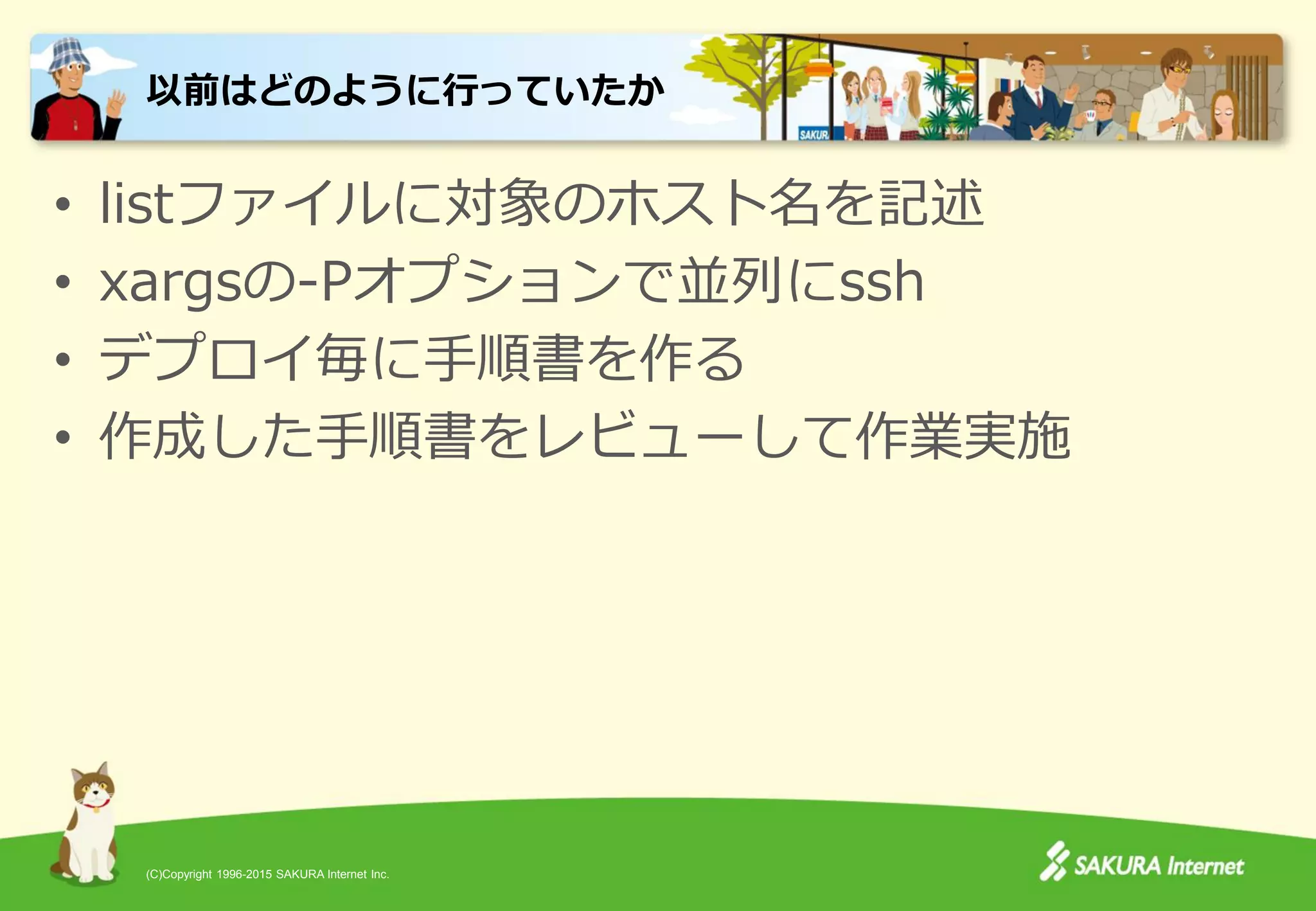 (C)Copyright 1996-2015 SAKURA Internet Inc.
• listファイルに対象のホスト名を記述
• xargsの-Pオプションで並列にssh
• デプロイ毎に手順書を作る
• 作成した手順書をレビューして作業実施
以前はどのように行っていたか
 