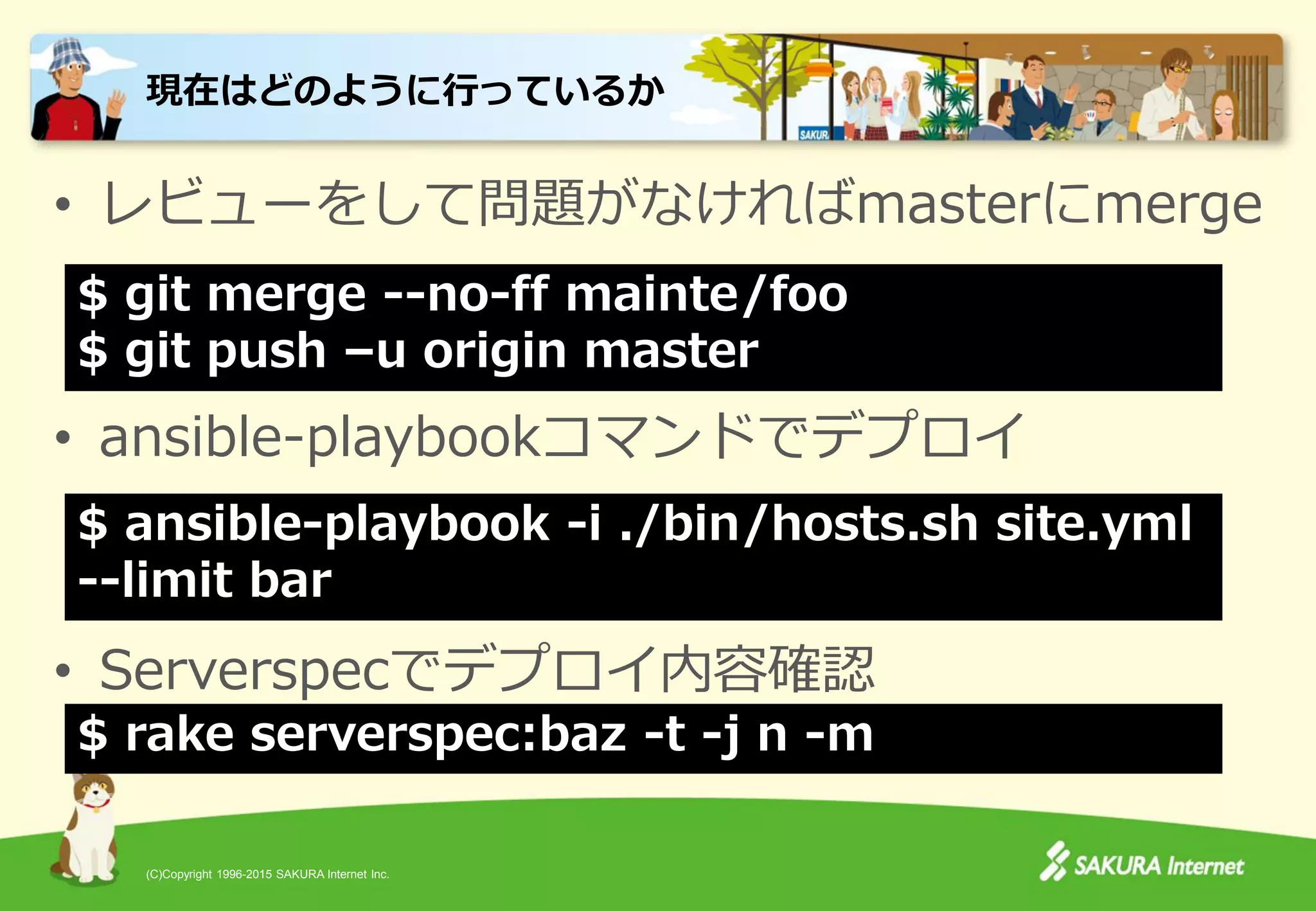(C)Copyright 1996-2015 SAKURA Internet Inc.
• レビューをして問題がなければmasterにmerge
• ansible-playbookコマンドでデプロイ
• Serverspecでデプロイ内容確認
現在はどのように行っているか
$ ansible-playbook -i ./bin/hosts.sh site.yml
--limit bar
$ git merge --no-ff mainte/foo
$ git push –u origin master
$ rake serverspec:baz -t -j n -m
 