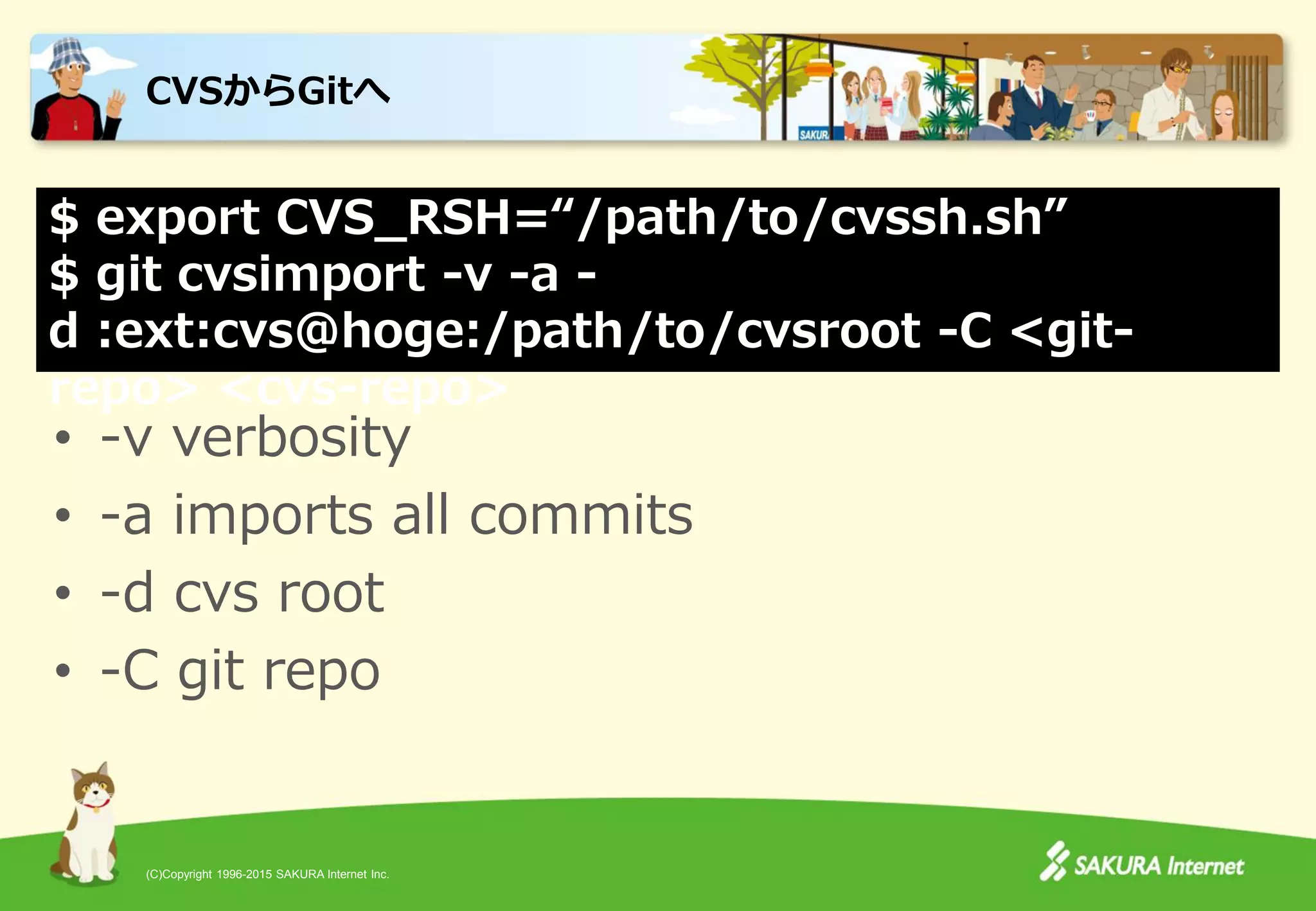 (C)Copyright 1996-2015 SAKURA Internet Inc.
CVSからGitへ
• -v verbosity
• -a imports all commits
• -d cvs root
• -C git repo
$ export CVS_RSH=“/path/to/cvssh.sh”
$ git cvsimport -v -a -
d :ext:cvs@hoge:/path/to/cvsroot -C <git-
repo> <cvs-repo>
 