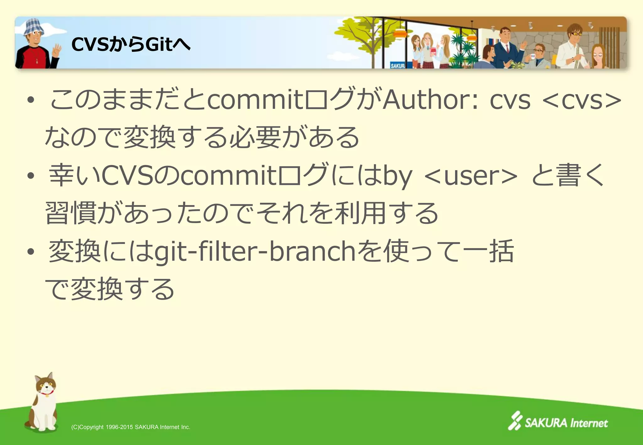 (C)Copyright 1996-2015 SAKURA Internet Inc.
• このままだとcommitログがAuthor: cvs <cvs>
なので変換する必要がある
• 幸いCVSのcommitログにはby <user> と書く
習慣があったのでそれを利用する
• 変換にはgit-filter-branchを使って一括
で変換する
CVSからGitへ
 