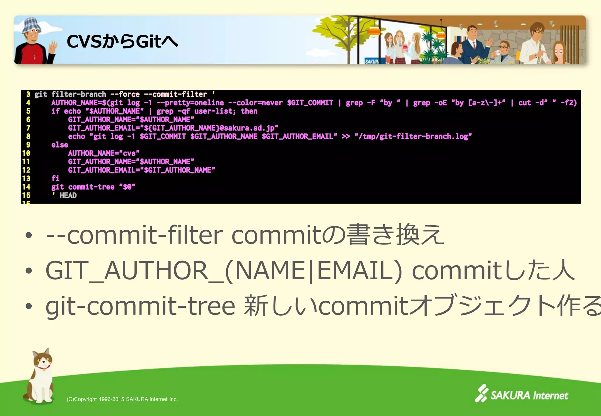 (C)Copyright 1996-2015 SAKURA Internet Inc.
• --commit-filter commitの書き換え
• GIT_AUTHOR_(NAME|EMAIL) commitした人
• git-commit-tree 新しいcommitオブジェクト作る
CVSからGitへ
 