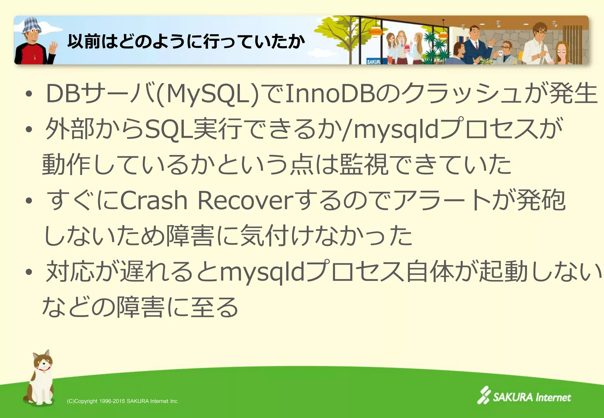 (C)Copyright 1996-2015 SAKURA Internet Inc.
• DBサーバ(MySQL)でInnoDBのクラッシュが発生
• 外部からSQL実行できるか/mysqldプロセスが
動作しているかという点は監視できていた
• すぐにCrash Recoverするのでアラートが発砲
しないため障害に気付けなかった
• 対応が遅れるとmysqldプロセス自体が起動しない
などの障害に至る
以前はどのように行っていたか
 
