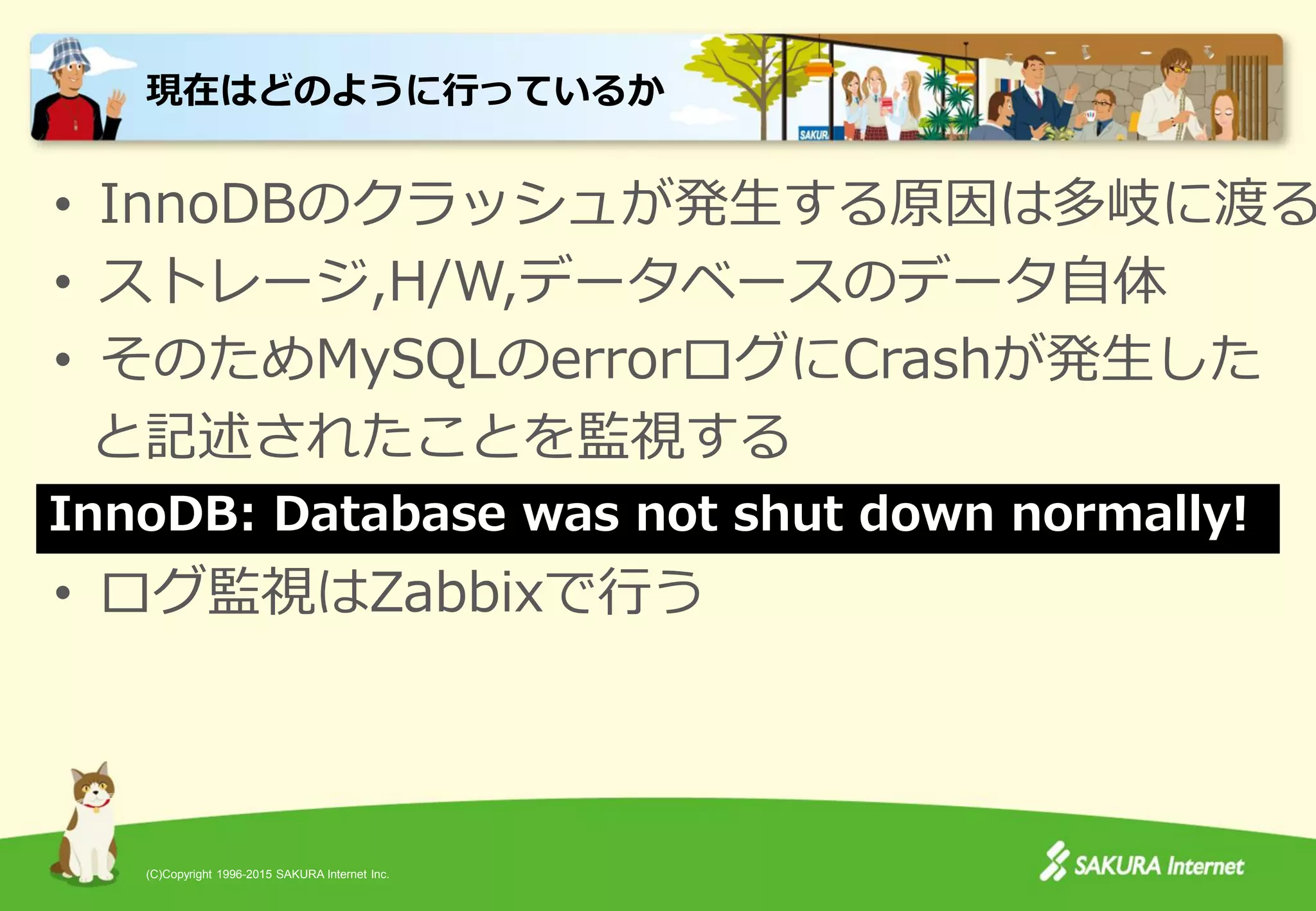 (C)Copyright 1996-2015 SAKURA Internet Inc.
• InnoDBのクラッシュが発生する原因は多岐に渡る
• ストレージ,H/W,データベースのデータ自体
• そのためMySQLのerrorログにCrashが発生した
と記述されたことを監視する
• ログ監視はZabbixで行う
現在はどのように行っているか
InnoDB: Database was not shut down normally!
 