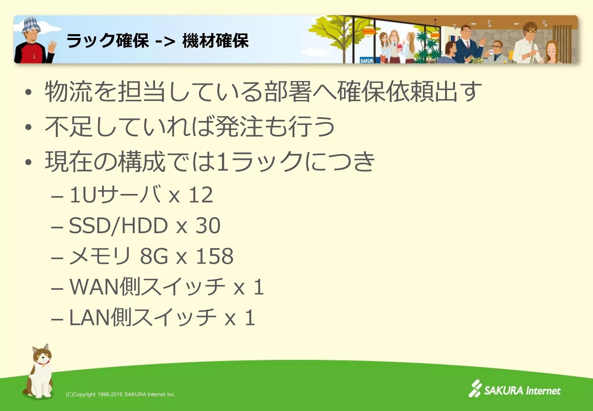 (C)Copyright 1996-2015 SAKURA Internet Inc.
• 物流を担当している部署へ確保依頼出す
• 不足していれば発注も行う
• 現在の構成では1ラックにつき
– 1Uサーバ x 12
– SSD/HDD x 30
– メモリ 8G x 158
– WAN側スイッチ x 1
– LAN側スイッチ x 1
ラック確保 -> 機材確保
 