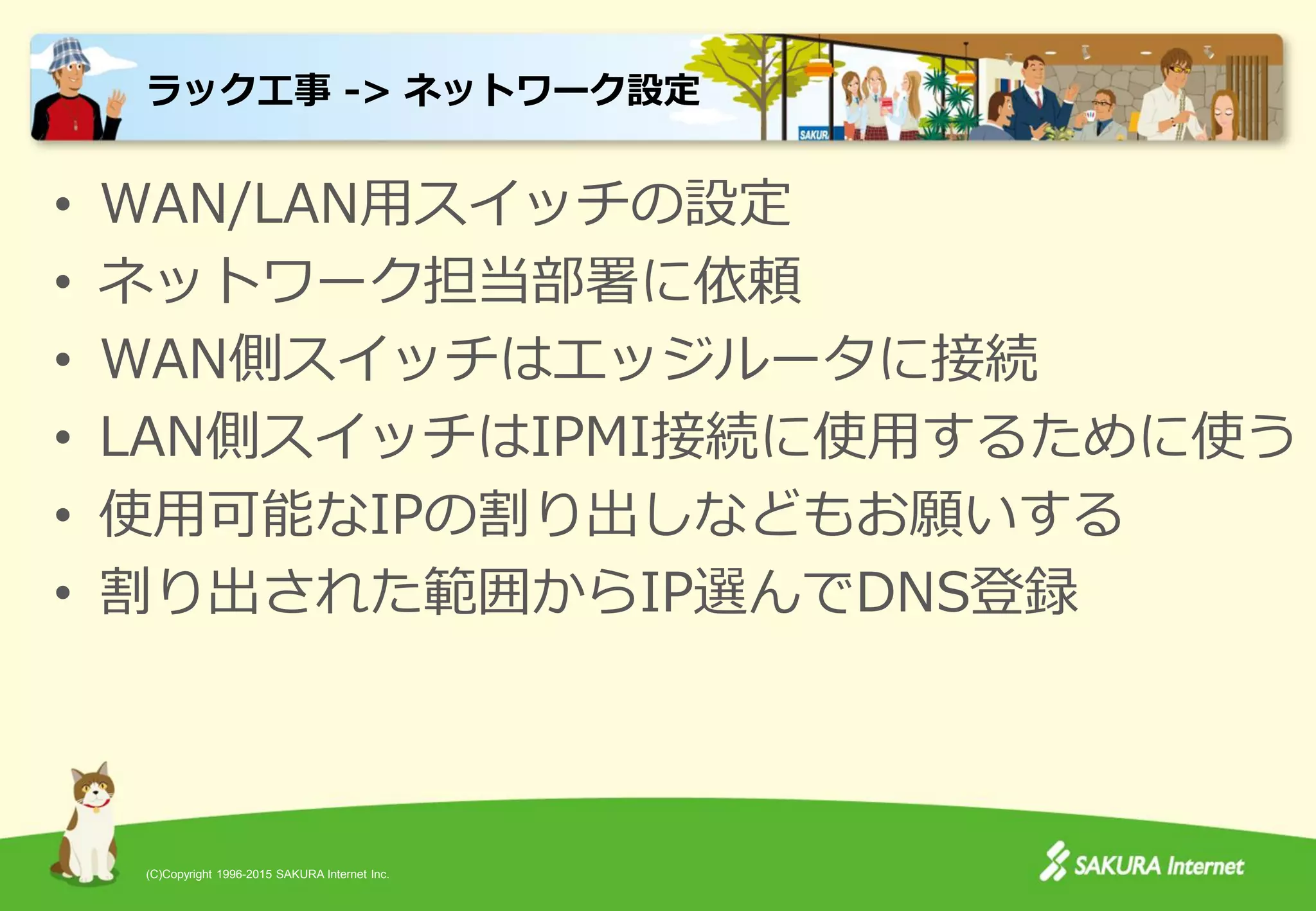 (C)Copyright 1996-2015 SAKURA Internet Inc.
• WAN/LAN用スイッチの設定
• ネットワーク担当部署に依頼
• WAN側スイッチはエッジルータに接続
• LAN側スイッチはIPMI接続に使用するために使う
• 使用可能なIPの割り出しなどもお願いする
• 割り出された範囲からIP選んでDNS登録
ラック工事 -> ネットワーク設定
 