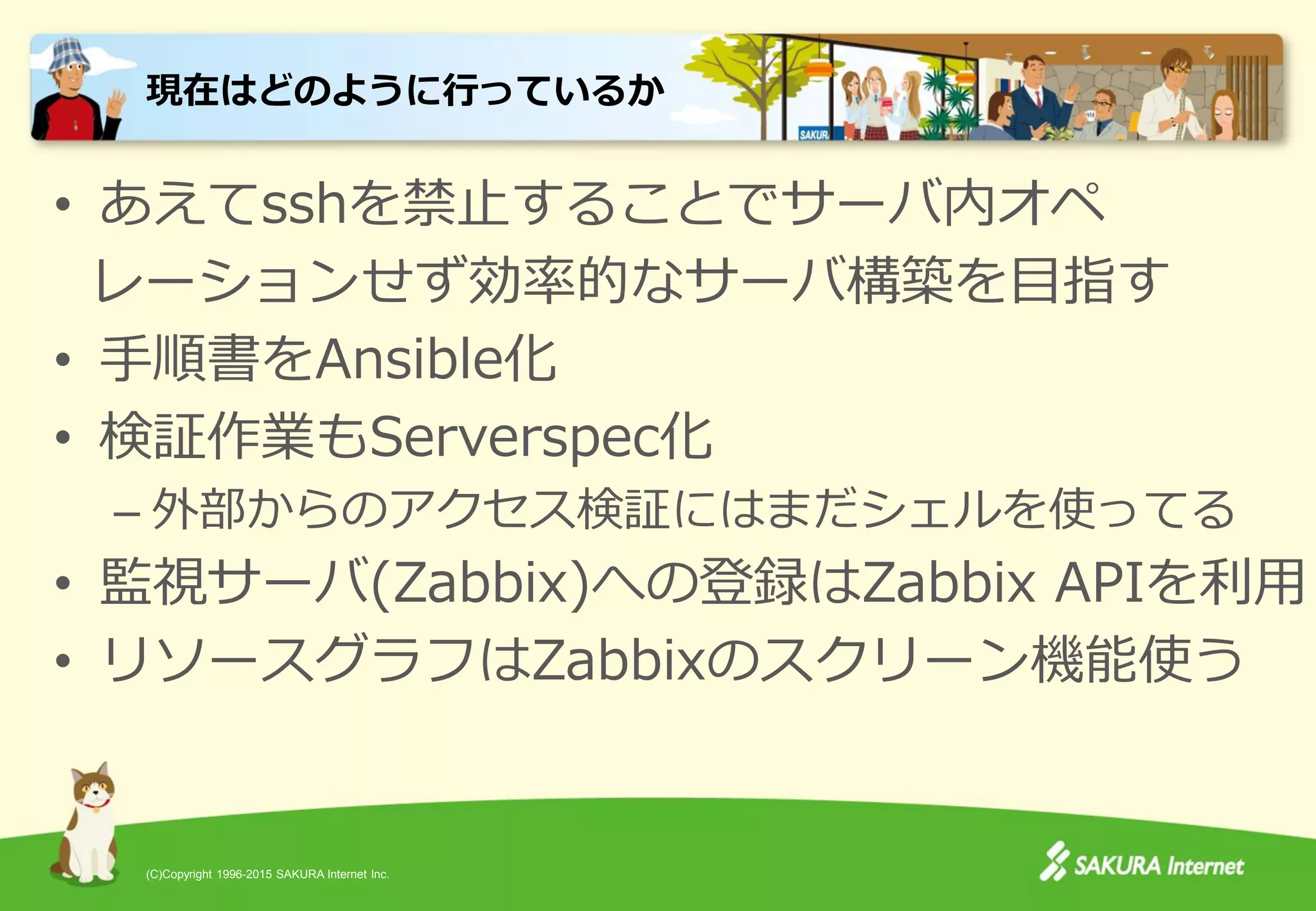 (C)Copyright 1996-2015 SAKURA Internet Inc.
• あえてsshを禁止することでサーバ内オペ
レーションせず効率的なサーバ構築を目指す
• 手順書をAnsible化
• 検証作業もServerspec化
– 外部からのアクセス検証にはまだシェルを使ってる
• 監視サーバ(Zabbix)への登録はZabbix APIを利用
• リソースグラフはZabbixのスクリーン機能使う
現在はどのように行っているか
 