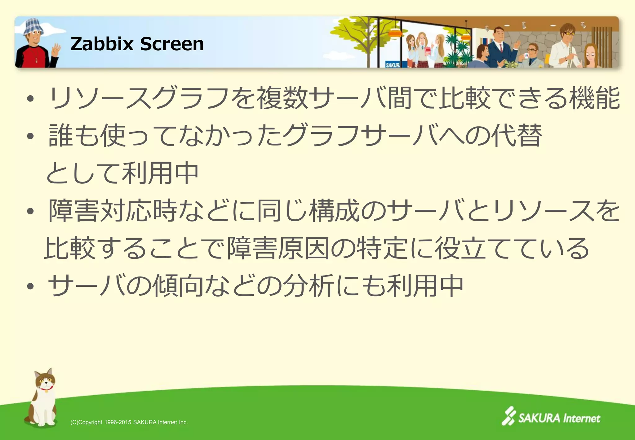 (C)Copyright 1996-2015 SAKURA Internet Inc.
• リソースグラフを複数サーバ間で比較できる機能
• 誰も使ってなかったグラフサーバへの代替
として利用中
• 障害対応時などに同じ構成のサーバとリソースを
比較することで障害原因の特定に役立てている
• サーバの傾向などの分析にも利用中
Zabbix Screen
 