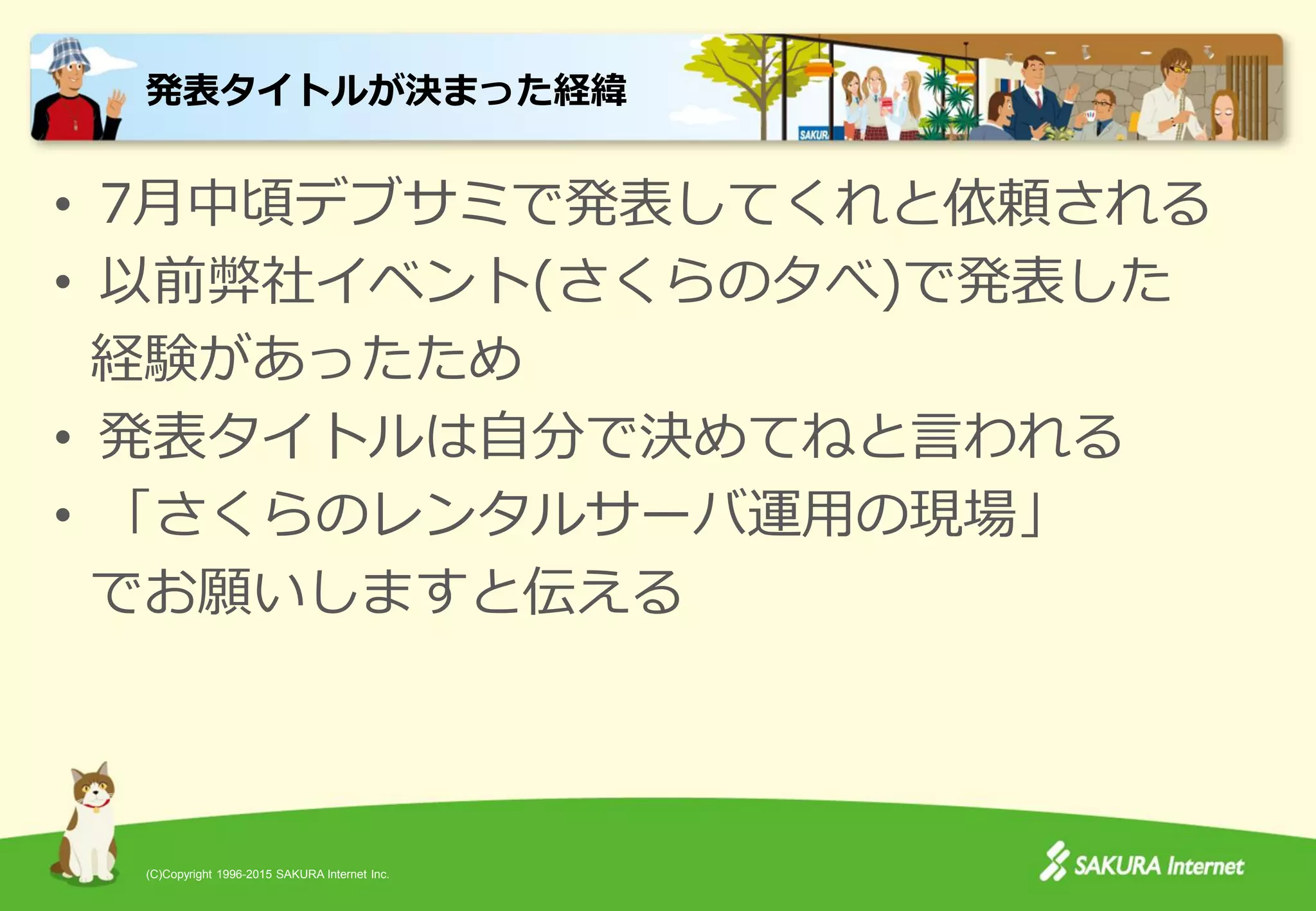 (C)Copyright 1996-2015 SAKURA Internet Inc.
• 7月中頃デブサミで発表してくれと依頼される
• 以前弊社イベント(さくらの夕べ)で発表した
経験があったため
• 発表タイトルは自分で決めてねと言われる
• 「さくらのレンタルサーバ運用の現場」
でお願いしますと伝える
発表タイトルが決まった経緯
 