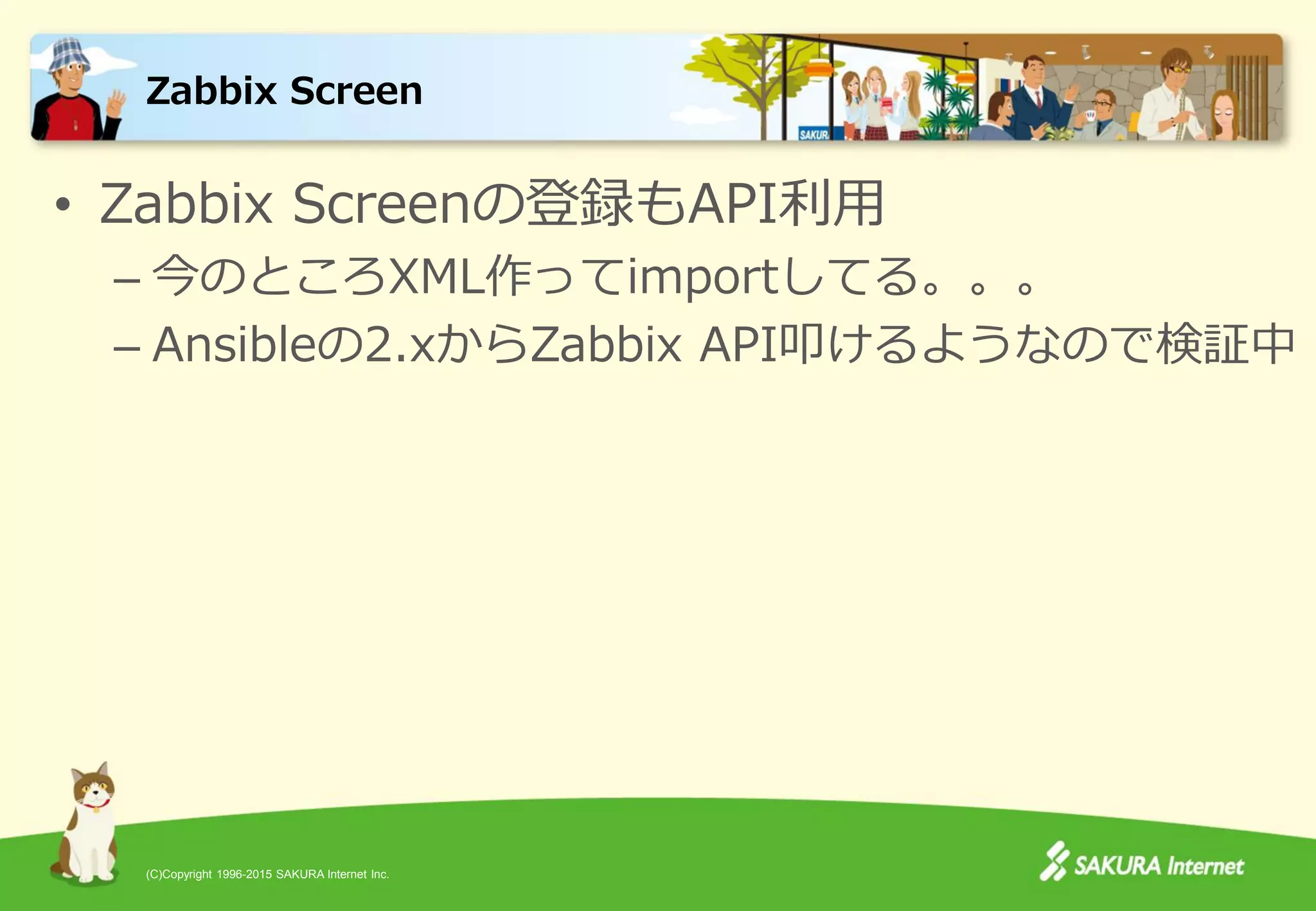 (C)Copyright 1996-2015 SAKURA Internet Inc.
• Zabbix Screenの登録もAPI利用
– 今のところXML作ってimportしてる。。。
– Ansibleの2.xからZabbix API叩けるようなので検証中
Zabbix Screen
 