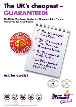 The UK’s cheapest –
GUARANTEED!
The Utility Warehouse ‘Double the Difference’ Price Promise
means you can beneﬁt from:




Ask for details!
www.utilityabilityuk.info (via google) (NE Based)
07950031345/01665603750 Kevin Smith/D90146
utilityabilityuk@uwclub.net All Areas Call Today!
Online or VisitU, A similer service exists for Business users.




Charges, terms and conditions apply.
For full details of the Utility Warehouse Price Promise see www.utilitywarehouse.co.uk
 