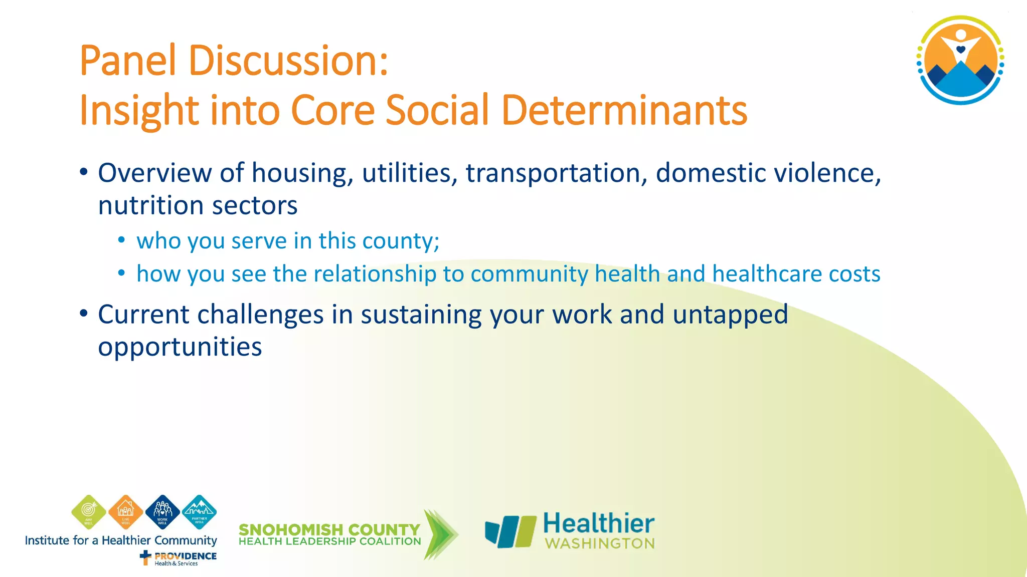 Panel Discussion:
Insight into Core Social Determinants
• Overview of housing, utilities, transportation, domestic violence,
nutrition sectors
• who you serve in this county;
• how you see the relationship to community health and healthcare costs
• Current challenges in sustaining your work and untapped
opportunities
 