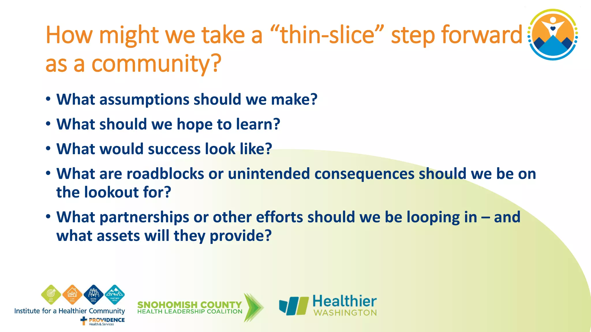 How might we take a “thin-slice” step forward
as a community?
• What assumptions should we make?
• What should we hope to learn?
• What would success look like?
• What are roadblocks or unintended consequences should we be on
the lookout for?
• What partnerships or other efforts should we be looping in – and
what assets will they provide?
 