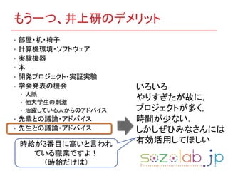 もう一つ、井上研のデメリット
• 部屋・机・椅子
• 計算機環境・ソフトウェア
• 実験機器
• 本
• 開発プロジェクト・実証実験
• 学会発表の機会
• 人脈
• 他大学生の刺激
• 活躍している人からのアドバイス
• 先輩との議論・アドバイス
• 先生との議論・アドバイス
いろいろ
やりすぎたが故に，
プロジェクトが多く，
時間が少ない．
しかしぜひみなさんには
有効活用してほしい時給が3番目に高いと言われ
ている職業ですよ！
（時給だけは）
 