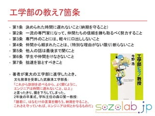 工学部の教え7箇条
• 第1条 決められた時間に遅れないこと（納期を守ること）
• 第2条 一流の専門家になって、仲間たちの信頼を勝ち取るべく努力すること
• 第3条 専門外のことには、軽々に口出ししないこと
• 第4条 仲間から頼まれたことは、（特別な理由がない限り）断らないこと
• 第5条 他人の話は最後まで聞くこと
• 第6条 学生や仲間をけなさないこと
• 第7条 拙速を旨とすべきこと
• 著者が東大の工学部に進学したとき、
文化勲章を受章した武藤清工学部長：
「これから訓辞を述べるから、よく聞くように。
エンジニアは時間に遅れないこと、以上」
と言ったきり、腰を下ろしてしまった。
2年後の卒業式、学科主任の森口繁一教授：
「諸君に、はなむけの言葉を贈ろう。納期を守ること。
これさえ守っていれば、エンジニアは何とかなるものだ」
 