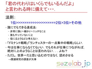 「君の代わりはいくらでもいるんだよ」
と言われる時に備えて・・・．
法則：
1位>>>>>>>>>>>>>>>>>>>2位>3位>その他
• 誰にでもできる達成法：
• 非常に狭い・細かい・ニッチなこと
• 誰もやっていないこと
• 役に立とうなどと考えない．
• 「ドミナント戦略」「ランチェスターの一点集中の戦略」らしい．
• 今は仕事にならなくてもいい．でもそれが仕事につながれば，
絶対に上のようなことは言われない．．．よね？
• ただし，世界一だと思い込むのではなく，認めさせる
→関連研究の調査が大事
 
