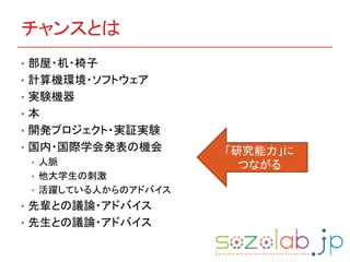 チャンスとは
• 部屋・机・椅子
• 計算機環境・ソフトウェア
• 実験機器
• 本
• 開発プロジェクト・実証実験
• 国内・国際学会発表の機会
• 人脈
• 他大学生の刺激
• 活躍している人からのアドバイス
• 先輩との議論・アドバイス
• 先生との議論・アドバイス
「研究能力」に
つながる
 