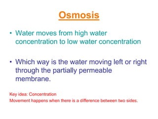 Osmosis
• Water moves from high water
  concentration to low water concentration

• Which way is the water moving left or right
  through the partially permeable
  membrane.

Key idea: Concentration
Movement happens when there is a difference between two sides.
 